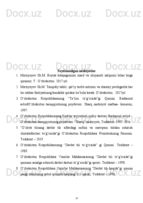 Foydalanilgan adabiyotlar
1. Mirziyoyev   Sh.M.   Buyuk   kelajagimizni   mard   va   oliyjanob   xalqimiz   bilan   birga
quramiz. T.: O‘zbekiston. 2017-yil. 
2. Mirziyoyev Sh.M. Tanqidiy tahlil, qat’iy tartib-intizom va shaxsiy javobgarlik har
bir rahbar faoliyatining kundalik qoidasi bo‘lishi kerak.  O‘zbekiston.: 2017yil. 
3. O‘zbekiston   Respublikasining   “Ta’lim   to‘g‘risida”gi   Qonuni.   Barkamol
avlodO‘zbekiston   taraqqiyotining   poydevori.   Sharq   nashriyot   matbaa-   konserni,
1997. 
4. O‘zbekiston Respublikasining Kadrlar tayyorlash milliy dasturi. Barkamol avlod –
O‘zbekiston taraqqiyotining poydevori.  “Sharq” nashriyoti, Toshkent- 1997. 39-b. 
5. “O‘zbek   tilining   davlat   tili   sifatidagi   nufuzi   va   mavqeini   tubdan   oshirish
choratadbirlari   to‘g‘risida”gi   O‘zbekiston   Respublikasi   Prezidentining   Farmoni.
Toshkent – 2019. 
6. O‘zbekiston   Respublikasining   “Davlat   tili   to‘g‘risida”   gi   Qonuni.   Toshkent   –
1989. 
7. O‘zbekiston   Respublikasi   Vazirlar   Mahkamasining   “Davlat   tili   to‘g‘risida”gi
qonunni amalga oshirish davlat dasturi to‘g‘risida”gi qarori.  Toshkent – 1990. 
8. O‘zbekiston   Respublikasi   Vazirlar   Mahkamasining   “Davlat   tili   haqida”gi   qonuni
yangi tahririning qabul qilinishi haqidagi 311-qarori. Toshkent – 1996. 
37 