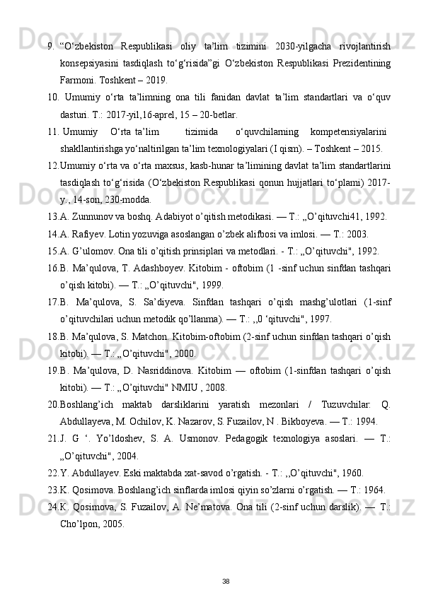 9. “O‘zbekiston   Respublikasi   oliy   ta’lim   tizimini   2030-yilgacha   rivojlantirish
konsepsiyasini   tasdiqlash   to‘g‘risida”gi   O‘zbekiston   Respublikasi   Prezidentining
Farmoni.  Toshkent – 2019. 
10.   Umumiy   o‘rta   ta’limning   ona   tili   fanidan   davlat   ta’lim   standartlari   va   o‘quv
dasturi. T.: 2017-yil,16-aprel, 15 – 20-betlar. 
11.  Umumiy  O‘rta  ta’lim  tizimida  o‘quvchilarning  kompetensiyalarini
shakllantirishga yo‘naltirilgan ta’lim texnologiyalari (I qism). – Toshkent – 2015. 
12. Umumiy o‘rta va o‘rta maxsus, kasb-hunar ta’limining davlat ta’lim standartlarini
tasdiqlash   to‘g‘risida   (O‘zbekiston   Respublikasi   qonun   hujjatlari   to‘plami)   2017-
y., 14-son, 230-modda. 
13. A. Zunnunov va boshq. Adabiyot o’qitish metodikasi. —  Т .: „O’qituvchi41, 1992.
14. A. Rafiyev. Lotin yozuviga asoslangan o’zbek alifbosi va imlosi. —  Т .: 2003.  
15. A. G’ulomov. Ona tili o’qitish prinsiplari va metodlari. -  Т .: „O’qituvchi", 1992. 
16. B. Ma’qulova, T. Adashboyev. Kitobim - oftobim (1 -sinf uchun sinfdan tashqari
o’qish kitobi). —  Т .: „O’qituvchi", 1999. 
17. B.   Ma’qulova,   S.   Sa’diyeva.   Sinfdan   tashqari   o’qish   mashg’ulotlari   (1-sinf
o’qituvchilari uchun metodik qo’llanma). —  Т .: ,,0 ‘qituvchi", 1997.  
18. B. Ma’qulova, S. Matchon. Kitobim-oftobim (2-sinf uchun sinfdan tashqari o’qish
kitobi). —  Т .: „O’qituvchi", 2000.  
19. В .   Ma’qulova,   D.   Nasriddinova.   Kitobim   —   oftobim   (1-sinfdan   tashqari   o’qish
kitobi). —  Т .: „O’qituvchi" NMIU , 2008.  
20. Boshlang’ich   maktab   darsliklarini   yaratish   mezonlari   /   Tuzuvchilar:   Q.
Abdullayeva, M. Ochilov, K. Nazarov, S. Fuzailov, N . Bikboyeva. —  Т .: 1994.  
21. J.   G   ‘.   Yo’ldoshev,   S.   A.   Usmonov.   Pedagogik   texnologiya   asoslari.   —   Т .:
„O’qituvchi", 2004.  
22. Y. Abdullayev. Eski maktabda xat-savod o’rgatish. -  Т .: ,,O’qituvchi", 1960. 
23. K. Qosimova. Boshlang’ich sinflarda imlosi qiyin so’zlarni o’rgatish. —  Т .: 1964.
24. К .   Qosimova,   S.   Fuzailov,   A.   Ne’matova.   Ona   tili   (2-sinf   uchun   darslik).   —   Т .:
Cho’lpon, 2005. 
38 