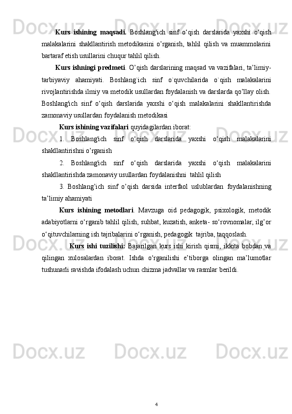 Kurs   ishining   maqsadi.   Boshlang'ich   sinf   o‘qish   darslarida   yaxshi   o‘qish
malakalarini   shakllantirish   metodikasini   o’rganish,   tahlil   qilish   va   muammolarini
bartaraf etish usullarini chuqur tahlil qilish.
Kurs ishningi   predmeti . O’qish darslarining maqsad va vazifalari, ta’limiy-
tarbiyaviy   ahamiyati.   Boshlang`ich   sinf   o`quvchilarida   o`qish   malakalarini
rivojlantirishda ilmiy va metodik usullardan foydalanish va darslarda qo’llay olish.
Boshlang'ich   sinf   o‘qish   darslarida   yaxshi   o‘qish   malakalarini   shakllantirishda
zamonaviy usullardan foydalanish metodikasi 
Kurs ishining  vazifalari  quyidagilardan iborat:
1.   Boshlang'ich   sinf   o‘qish   darslarida   yaxshi   o‘qish   malakalarini
shakllantirishni  o’rganish 
2.   Boshlang'ich   sinf   o‘qish   darslarida   yaxshi   o‘qish   malakalarini
shakllantirishda zamonaviy usullardan foydalanishni  tahlil qilish  
3.   Boshlang’ich   sinf   o’qish   darsida   interfaol   uslublardan   foydalanishning
ta’limiy ahamiyati
Kurs   ishining   metodlari .   Mavzuga   oid   pedagogik,   psixologik,   metodik
adabiyotlarni o‘rganib tahlil qilish, suhbat, kuzatish, anketa- so‘rovnomalar, ilg’or
o‘qituvchilarning ish tajribalarini o‘rganish, pedagogik  tajriba, taqqoslash.
                      Kurs   ishi   tuzilishi:   Bajarilgan   kurs   ishi   kirish   qismi,   ikkita   bobdan   va
qilingan   xulosalardan   iborat.   Ishda   o‘rganilishi   e’tiborga   olingan   ma’lumotlar
tushunarli ravishda ifodalash uchun chizma jadvallar va rasmlar berildi.  
4