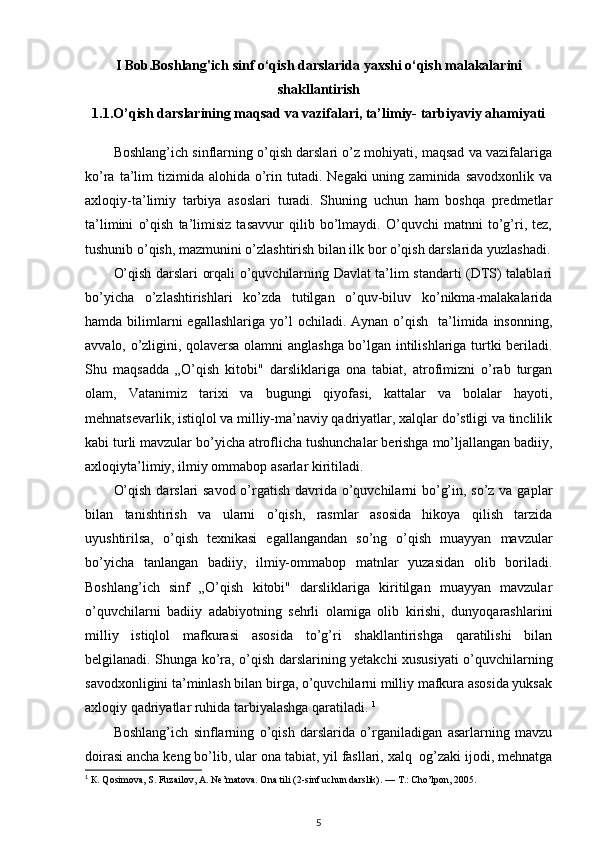 I Bob.Boshlang'ich sinf o‘qish darslarida yaxshi o‘qish malakalarini
shakllantirish
1.1.O’qish darslarining maqsad va vazifalari, ta’limiy- tarbiyaviy ahamiyati
Boshlang’ich sinflarning o’qish darslari o’z mohiyati, maqsad va vazifalariga
ko’ra  ta’lim   tizimida  alohida  o’rin tutadi.  Negaki  uning  zaminida  savodxonlik  va
axloqiy-ta’limiy   tarbiya   asoslari   turadi.   Shuning   uchun   ham   boshqa   predmetlar
ta’limini   o’qish   ta’limisiz   tasavvur   qilib   bo’lmaydi.   O’quvchi   matnni   to’g’ri,   tez,
tushunib o’qish, mazmunini o’zlashtirish bilan ilk bor o’qish darslarida yuzlashadi.
O’qish darslari orqali o’quvchilarning Davlat ta’lim standarti (DTS) talablari
bo’yicha   o’zlashtirishlari   ko’zda   tutilgan   o’quv-biluv   ko’nikma-malakalarida
hamda  bilimlarni  egallashlariga  yo’l  ochiladi.  Aynan  o’qish     ta’limida  insonning,
avvalo, o’zligini, qolaversa olamni anglashga bo’lgan intilishlariga turtki beriladi.
Shu   maqsadda   „O’qish   kitobi"   darsliklariga   ona   tabiat,   atrofimizni   o’rab   turgan
olam,   Vatanimiz   tarixi   va   bugungi   qiyofasi,   kattalar   va   bolalar   hayoti,
mehnatsevarlik, istiqlol va milliy-ma’naviy qadriyatlar, xalqlar do’stligi va tinclilik
kabi turli mavzular bo’yicha atroflicha tushunchalar berishga mo’ljallangan badiiy,
axloqiyta’limiy, ilmiy ommabop asarlar kiritiladi.  
O’qish darslari savod o’rgatish davrida o’quvchilarni  bo’g’in, so’z va gaplar
bilan   tanishtirish   va   ularni   o’qish,   rasmlar   asosida   hikoya   qilish   tarzida
uyushtirilsa,   o’qish   texnikasi   egallangandan   so’ng   o’qish   muayyan   mavzular
bo’yicha   tanlangan   badiiy,   ilmiy-ommabop   matnlar   yuzasidan   olib   boriladi.
Boshlang’ich   sinf   „O’qish   kitobi"   darsliklariga   kiritilgan   muayyan   mavzular
o’quvchilarni   badiiy   adabiyotning   sehrli   olamiga   olib   kirishi,   dunyoqarashlarini
milliy   istiqlol   mafkurasi   asosida   to’g’ri   shakllantirishga   qaratilishi   bilan
belgilanadi. Shunga ko’ra, o’qish darslarining yetakchi xususiyati o’quvchilarning
savodxonligini ta’minlash bilan birga, o’quvchilarni milliy mafkura asosida yuksak
axloqiy qadriyatlar ruhida tarbiyalashga qaratiladi.  1
Boshlang’ich   sinflarning   o’qish   darslarida   o’rganiladigan   asarlarning   mavzu
doirasi ancha keng bo’lib, ular ona tabiat, yil fasllari, xalq  og’zaki ijodi, mehnatga
1
  К . Qosimova, S. Fuzailov, A. Ne’matova. Ona tili (2-sinf uchun darslik). —  Т .: Cho’lpon, 2005.
5 