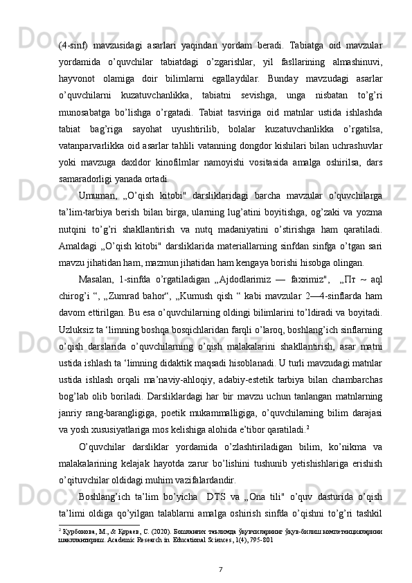 (4-sinf)   mavzusidagi   asarlari   yaqindan   yordam   beradi.   Tabiatga   oid   mavzular
yordamida   o’quvchilar   tabiatdagi   o’zgarishlar,   yil   fasllarining   almashinuvi,
hayvonot   olamiga   doir   bilimlarni   egallaydilar.   Bunday   mavzudagi   asarlar
o’quvchilarni   kuzatuvchanlikka,   tabiatni   sevishga,   unga   nisbatan   to’g’ri
munosabatga   bo’lishga   o’rgatadi.   Tabiat   tasviriga   oid   matnlar   ustida   ishlashda
tabiat   bag’riga   sayohat   uyushtirilib,   bolalar   kuzatuvchanlikka   o’rgatilsa,
vatanparvarlikka oid asarlar  tahlili vatanning dongdor kishilari bilan uchrashuvlar
yoki   mavzuga   daxldor   kinofilmlar   namoyishi   vositasida   amalga   oshirilsa,   dars
samaradorligi yanada ortadi. 
Umuman,   „O’qish   kitobi"   darsliklaridagi   barcha   mavzular   o’quvchilarga
ta’lim-tarbiya   berish   bilan   birga,   ularning   lug’atini   boyitishga,   og’zaki   va   yozma
nutqini   to’g’ri   shakllantirish   va   nutq   madaniyatini   o’stirishga   ham   qaratiladi.
Amaldagi   „O’qish   kitobi"   darsliklarida   materiallarning   sinfdan   sinfga   o’tgan   sari
mavzu jihatidan ham, mazmun jihatidan ham kengaya borishi hisobga olingan. 
Masalan,   1-sinfda   o’rgatiladigan   „Ajdodlarimiz   —   faxrimiz",     „ Пт   ~   aql
chirog’i   “,   „Zumrad   bahor“,   „Kumush   qish   “   kabi   mavzular   2—4-sinflarda   ham
davom ettirilgan. Bu esa o’quvchilarning oldingi bilimlarini to’ldiradi va boyitadi.
Uzluksiz ta ‘limning boshqa bosqichlaridan farqli o’laroq, boshlang’ich sinflarning
o’qish   darslarida   o’quvchilarning   o’qish   malakalarini   shakllantirish,   asar   matni
ustida ishlash ta ‘limning didaktik maqsadi hisoblanadi. U turli mavzudagi matnlar
ustida   ishlash   orqali   ma’naviy-ahloqiy,   adabiy-estetik   tarbiya   bilan   chambarchas
bog’lab   olib   boriladi.   Darsliklardagi   har   bir   mavzu   uchun   tanlangan   matnlarning
janriy   rang-barangligiga,   poetik   mukammalligiga,   o’quvchilarning   bilim   darajasi
va yosh xususiyatlariga mos kelishiga alohida e’tibor qaratiladi. 2
 
O’quvchilar   darsliklar   yordamida   o’zlashtiriladigan   bilim,   ko’nikma   va
malakalarining   kelajak   hayotda   zarur   bo’lishini   tushunib   yetishishlariga   erishish
o’qituvchilar oldidagi muhim vazifalardandir. 
Boshlang’ich   ta’lim   bo’yicha     DTS   va   „Ona   tili"   o’quv   dasturida   o’qish
ta’limi   oldiga   qo’yilgan   talablarni   amalga   oshirish   sinfda   o’qishni   to’g’ri   tashkil
2
  Қурбонова ,  М ., &   Қораев ,  С . (2020).  Бошланғич   таълимда   ўқувчиларнинг   ўқув - билиш   компетенцияларини
шакллантириш . Academic Research in  Educational Sciences, 1(4), 795-801
7 