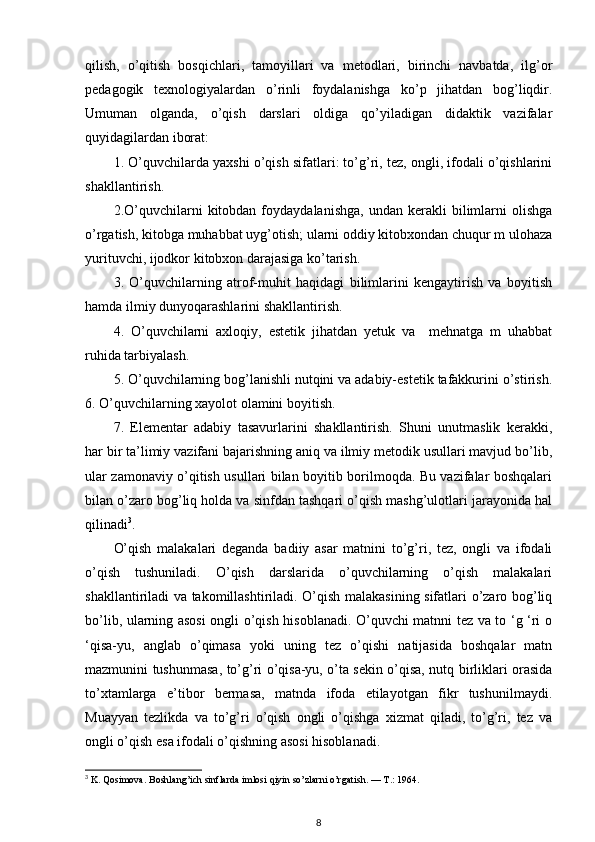 qilish,   o’qitish   bosqichlari,   tamoyillari   va   metodlari,   birinchi   navbatda,   ilg’or
pedagogik   texnologiyalardan   o’rinli   foydalanishga   ko’p   jihatdan   bog’liqdir.
Umuman   olganda,   o’qish   darslari   oldiga   qo’yiladigan   didaktik   vazifalar
quyidagilardan iborat: 
1. O’quvchilarda yaxshi o’qish sifatlari: to’g’ri, tez, ongli, ifodali o’qishlarini
shakllantirish. 
2.O’quvchilarni   kitobdan   foydaydalanishga,   undan   kerakli   bilimlarni   olishga
o’rgatish, kitobga muhabbat uyg’otish; ularni oddiy kitobxondan chuqur m ulohaza
yurituvchi, ijodkor kitobxon darajasiga ko’tarish. 
3.   O’quvchilarning   atrof-muhit   haqidagi   bilimlarini   kengaytirish   va   boyitish
hamda ilmiy dunyoqarashlarini shakllantirish. 
4.   O’quvchilarni   axloqiy,   estetik   jihatdan   yetuk   va     mehnatga   m   uhabbat
ruhida tarbiyalash. 
5. O’quvchilarning bog’lanishli nutqini va adabiy-estetik tafakkurini o’stirish.
6. O’quvchilarning xayolot olamini boyitish. 
7.   Elementar   adabiy   tasavurlarini   shakllantirish.   Shuni   unutmaslik   kerakki,
har bir ta’limiy vazifani bajarishning aniq va ilmiy metodik usullari mavjud bo’lib,
ular zamonaviy o’qitish usullari bilan boyitib borilmoqda. Bu vazifalar boshqalari
bilan o’zaro bog’liq holda va sinfdan tashqari o’qish mashg’ulotlari jarayonida hal
qilinadi 3
.                                      
O’qish   malakalari   deganda   badiiy   asar   matnini   to’g’ri,   tez,   ongli   va   ifodali
o’qish   tushuniladi.   O’qish   darslarida   o’quvchilarning   o’qish   malakalari
shakllantiriladi va takomillashtiriladi. O’qish malakasining sifatlari o’zaro bog’liq
bo’lib, ularning asosi ongli o’qish hisoblanadi. O’quvchi matnni tez va to ‘g ‘ri o
‘qisa-yu,   anglab   o’qimasa   yoki   uning   tez   o’qishi   natijasida   boshqalar   matn
mazmunini tushunmasa, to’g’ri o’qisa-yu, o’ta sekin o’qisa, nutq birliklari orasida
to’xtamlarga   e’tibor   bermasa,   matnda   ifoda   etilayotgan   fikr   tushunilmaydi.
Muayyan   tezlikda   va   to’g’ri   o’qish   ongli   o’qishga   xizmat   qiladi,   to’g’ri,   tez   va
ongli o’qish esa ifodali o’qishning asosi hisoblanadi. 
3
 K. Qosimova. Boshlang’ich sinflarda imlosi qiyin so’zlarni o’rgatish. —  Т .: 1964.  
8 