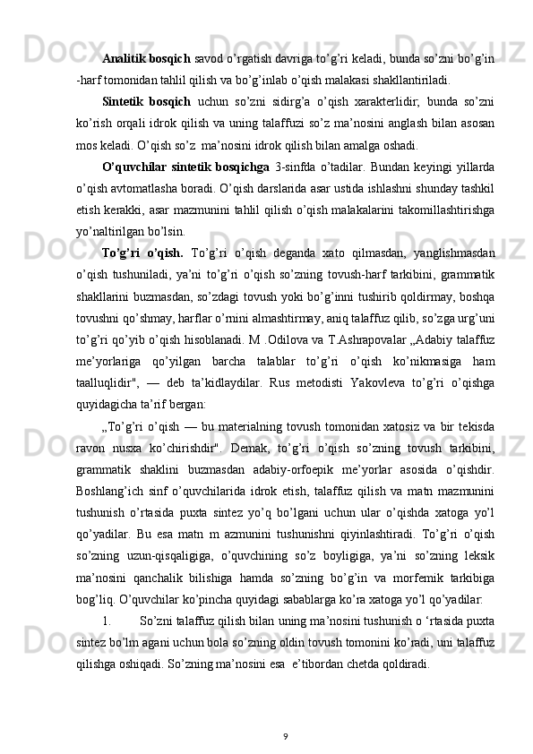 Analitik bosqich  savod o’rgatish davriga to’g’ri keladi, bunda so’zni bo’g’in
-harf tomonidan tahlil qilish va bo’g’inlab o’qish malakasi shakllantiriladi. 
Sintetik   bosqich   uchun   so’zni   sidirg’a   o’qish   xarakterlidir;   bunda   so’zni
ko’rish   orqali   idrok   qilish   va  uning   talaffuzi   so’z  ma’nosini   anglash   bilan   asosan
mos keladi. O’qish so’z  ma’nosini idrok qilish bilan amalga oshadi. 
O’quvchilar   sintetik   bosqichga   3-sinfda   o’tadilar.   Bundan   keyingi   yillarda
o’qish avtomatlasha boradi. O’qish darslarida asar ustida ishlashni shunday tashkil
etish kerakki, asar  mazmunini tahlil qilish o’qish malakalarini takomillashtirishga
yo’naltirilgan bo’lsin. 
To’g’ri   o’qish.   To’g’ri   o’qish   deganda   xato   qilmasdan,   yanglishmasdan
o’qish   tushuniladi,   ya’ni   to’g’ri   o’qish   so’zning   tovush-harf   tarkibini,   grammatik
shakllarini buzmasdan, so’zdagi tovush yoki bo’g’inni tushirib qoldirmay, boshqa
tovushni qo’shmay, harflar o’rnini almashtirmay, aniq talaffuz qilib, so’zga urg’uni
to’g’ri qo’yib o’qish hisoblanadi. M .Odilova va T.Ashrapovalar „Adabiy talaffuz
me’yorlariga   qo’yilgan   barcha   talablar   to’g’ri   o’qish   ko’nikmasiga   ham
taalluqlidir",   —   deb   ta’kidlaydilar.   Rus   metodisti   Yakovleva   to’g’ri   o’qishga
quyidagicha ta’rif bergan: 
„To’g’ri   o’qish   —   bu   materialning   tovush   tomonidan   xatosiz   va   bir   tekisda
ravon   nusxa   ko’chirishdir".   Demak,   to’g’ri   o’qish   so’zning   tovush   tarkibini,
grammatik   shaklini   buzmasdan   adabiy-orfoepik   me’yorlar   asosida   o’qishdir.
Boshlang’ich   sinf   o’quvchilarida   idrok   etish,   talaffuz   qilish   va   matn   mazmunini
tushunish   o’rtasida   puxta   sintez   yo’q   bo’lgani   uchun   ular   o’qishda   xatoga   yo’l
qo’yadilar.   Bu   esa   matn   m   azmunini   tushunishni   qiyinlashtiradi.   To’g’ri   o’qish
so’zning   uzun-qisqaligiga,   o’quvchining   so’z   boyligiga,   ya’ni   so’zning   leksik
ma’nosini   qanchalik   bilishiga   hamda   so’zning   bo’g’in   va   morfemik   tarkibiga
bog’liq.  O’quvchilar ko’pincha quyidagi sabablarga ko’ra xatoga yo’l qo’yadilar:  
1. So’zni talaffuz qilish bilan uning ma’nosini tushunish o ‘rtasida puxta
sintez bo’lm agani uchun bola so’zning oldin tovush tomonini ko’radi, uni talaffuz
qilishga oshiqadi. So’zning ma’nosini esa  e’tibordan chetda qoldiradi.  
9 