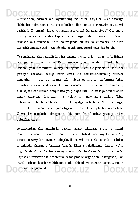 Uchinchidan,   odamlar   o'z   hayotlarining   ma'nosini   izlaydilar.   Ular   o'zlariga
(lekin   har   doim   ham   ongli   emas)   bo'lish   bilan   bog'liq   eng   muhim   savollarni
berishadi.   Kimman?   Hayot   yashashga   arziydimi?   Bu   mantiqiymi?   O'zimning
insoniy   vazifamni   qanday   bajara   olaman?   Agar   ushbu   mavzuni   muntazam
ravishda   aks   ettirmasa,   hech   bo'lmaganda   bunday   muammolarni   boshdan
kechirish tendentsiyasi inson tabiatining universal xususiyatlaridan biridir.
To'rtinchidan,   ekzistensialistlar,   har   birimiz   avvalo   u   kim   va   nima   bo'lishiga
javobgarmiz,   degan   fikrda.   Biz   ota-onalarni,   o'qituvchilarni,   boshliqlarni,
Xudoni   yoki   sharoitlarni   ayblay   olmaymiz.   Sartr   aytganidek,   "inson   o'zi
yaratgan   narsadan   boshqa   narsa   emas.   Bu   ekzistensializmning   birinchi
tamoyilidir.   ”   Biz   o'z   turimiz   bilan   aloqa   o'rnatishga,   bir-birimiz   bilan
birlashishga va samarali va sog'lom munosabatlarni qurishga qodir bo'lsak ham,
oxir-oqibat, har birimiz chuqurlikda yolg'iz qolamiz. Biz o'z taqdirimizni erkin
tanlay   olmaymiz,   faqatgina   "men   xohlayman"   mavhumini   ma'lum   "Men
xohlayman" bilan birlashtirish uchun imkoniyatga ega bo'lamiz. Shu bilan birga,
hatto rad etish va tanlovdan qochishga urinish ham bizning tanlovimiz bo'ladi.
O'zimizdan   uzoqlasha   olmagandek,   biz   ham   "men"   uchun   javobgarlikdan
qutulolmaymiz.
Beshinchidan,   ekzistensialistlar   barcha   nazariy   bilimlarning   asosini   tashkil
etuvchi   hodisalarni   tushuntirish   tamoyilini   rad   etishadi.   Ularning   fikriga   ko'ra,
barcha   nazariyalar   odamni   tahqirlaydi,   ularni   mexanik   ob'ektlar   sifatida
tasvirlaydi,   shaxsning   birligini   buzadi.   Ekzistensialistlarning   fikriga   ko'ra,
to'g'ridan-to'g'ri   tajriba   har   qanday   sun'iy   tushuntirishdan   doim   ustun   turadi.
Tajribalar muayyan o'ta ekzistensial nazariy modellarga qo'shilib ketganda, ular
avval   boshdan   kechirgan   kishidan   ajralib   chiqadi   va   shuning   uchun   ularning
haqiqiyligini yo'qotadi.
10 