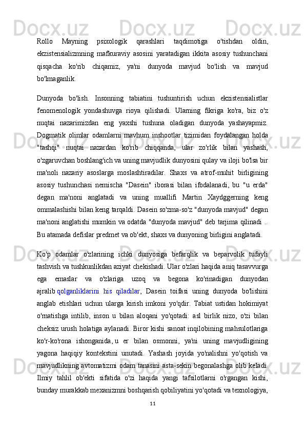 Rollo   Mayning   psixologik   qarashlari   taqdimotiga   o'tishdan   oldin,
ekzistensializmning   mafkuraviy   asosini   yaratadigan   ikkita   asosiy   tushunchani
qisqacha   ko'rib   chiqamiz,   ya'ni   dunyoda   mavjud   bo'lish   va   mavjud
bo'lmaganlik.
Dunyoda   bo'lish.   Insonning   tabiatini   tushuntirish   uchun   ekzistensialistlar
fenomenologik   yondashuvga   rioya   qilishadi.   Ularning   fikriga   ko'ra,   biz   o'z
nuqtai   nazarimizdan   eng   yaxshi   tushuna   oladigan   dunyoda   yashayapmiz.
Dogmatik   olimlar   odamlarni   mavhum   inshootlar   tizimidan   foydalangan   holda
"tashqi"   nuqtai   nazardan   ko'rib   chiqqanda,   ular   zo'rlik   bilan   yashash,
o'zgaruvchan boshlang'ich va uning mavjudlik dunyosini qulay va iloji bo'lsa bir
ma'noli   nazariy   asoslarga   moslashtiradilar.   Shaxs   va   atrof-muhit   birligining
asosiy   tushunchasi   nemischa   "Dasein"   iborasi   bilan   ifodalanadi,   bu   "u   erda"
degan   ma'noni   anglatadi   va   uning   muallifi   Martin   Xaydggerning   keng
ommalashishi bilan keng tarqaldi. Dasein so'zma-so'z "dunyoda mavjud" degan
ma'noni anglatishi mumkin va odatda "dunyoda mavjud" deb tarjima qilinadi ..
Bu atamada defislar predmet va ob'ekt, shaxs va dunyoning birligini anglatadi.
Ko'p   odamlar   o'zlarining   ichki   dunyosiga   befarqlik   va   beparvolik   tufayli
tashvish va tushkunlikdan aziyat chekishadi. Ular o'zlari haqida aniq tasavvurga
ega   emaslar   va   o'zlariga   uzoq   va   begona   ko'rinadigan   dunyodan
ajralib   qolganliklarini   his   qiladilar ,   Dasein   toifasi   uning   dunyoda   bo'lishini
anglab   etishlari   uchun   ularga   kirish   imkoni   yo'qdir.   Tabiat   ustidan   hokimiyat
o'rnatishga   intilib,   inson   u   bilan   aloqani   yo'qotadi:   asl   birlik   nizo,   o'zi   bilan
cheksiz urush holatiga aylanadi. Biror kishi sanoat  inqilobining mahsulotlariga
ko'r-ko'rona   ishonganida,   u   er   bilan   osmonni,   ya'ni   uning   mavjudligining
yagona   haqiqiy   kontekstini   unutadi.   Yashash   joyida   yo'nalishni   yo'qotish   va
mavjudlikning avtomatizmi odam tanasini  asta-sekin begonalashga olib keladi.
Ilmiy   tahlil   ob'ekti   sifatida   o'zi   haqida   yangi   tafsilotlarni   o'rgangan   kishi,
bunday murakkab mexanizmni boshqarish qobiliyatini yo'qotadi va texnologiya,
11