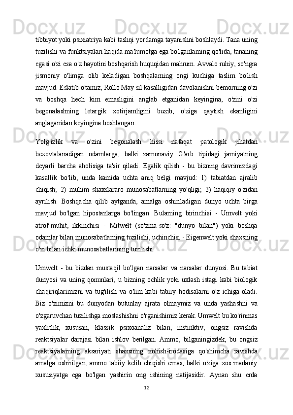 tibbiyot yoki psixiatriya kabi tashqi yordamga tayanishni boshlaydi. Tana uning
tuzilishi va funktsiyalari haqida ma'lumotga ega bo'lganlarning qo'lida, tananing
egasi o'zi esa o'z hayotini boshqarish huquqidan mahrum. Avvalo ruhiy, so'ngra
jismoniy   o'limga   olib   keladigan   boshqalarning   ongi   kuchiga   taslim   bo'lish
mavjud. Eslatib o'tamiz, Rollo May sil kasalligidan davolanishni bemorning o'zi
va   boshqa   hech   kim   emasligini   anglab   etganidan   keyingina,   o'zini   o'zi
begonalashning   letargik   xotirjamligini   buzib,   o'ziga   qaytish   ekanligini
anglaganidan keyingina boshlangan.
Yolg'izlik   va   o'zini   begonalash   hissi   nafaqat   patologik   jihatdan
bezovtalanadigan   odamlarga,   balki   zamonaviy   G'arb   tipidagi   jamiyatning
deyarli   barcha   aholisiga   ta'sir   qiladi.   Egalik   qilish   -   bu   bizning   davrimizdagi
kasallik   bo'lib,   unda   kamida   uchta   aniq   belgi   mavjud:   1)   tabiatdan   ajralib
chiqish;   2)   muhim   shaxslararo   munosabatlarning   yo'qligi;   3)   haqiqiy   o'zidan
ayrilish.   Boshqacha   qilib   aytganda,   amalga   oshiriladigan   dunyo   uchta   birga
mavjud   bo'lgan   hipostazlarga   bo'lingan.   Bularning   birinchisi   -   Umvelt   yoki
atrof-muhit,   ikkinchisi   -   Mitwelt   (so'zma-so'z:   "dunyo   bilan")   yoki   boshqa
odamlar bilan munosabatlarning tuzilishi, uchinchisi - Eigenwelt yoki shaxsning
o'zi bilan ichki munosabatlarining tuzilishi.
Umwelt   -   bu   bizdan   mustaqil   bo'lgan   narsalar   va   narsalar   dunyosi.   Bu   tabiat
dunyosi   va   uning   qonunlari,   u   bizning   ochlik   yoki   uxlash   istagi   kabi   biologik
chaqiriqlarimizni   va   tug'ilish   va   o'lim   kabi   tabiiy   hodisalarni   o'z   ichiga   oladi.
Biz   o'zimizni   bu   dunyodan   butunlay   ajrata   olmaymiz   va   unda   yashashni   va
o'zgaruvchan tuzilishga moslashishni o'rganishimiz kerak. Umwelt bu ko'rinmas
yaxlitlik,   xususan,   klassik   psixoanaliz   bilan,   instinktiv,   ongsiz   ravishda
reaktsiyalar   darajasi   bilan   ishlov   berilgan.   Ammo,   bilganingizdek,   bu   ongsiz
reaktsiyalarning   aksariyati   shaxsning   xohish-irodasiga   qo'shimcha   ravishda
amalga   oshirilgan,   ammo   tabiiy   kelib   chiqishi   emas,   balki   o'ziga   xos   madaniy
xususiyatga   ega   bo'lgan   yashirin   ong   ishining   natijasidir.   Aynan   shu   erda
12 