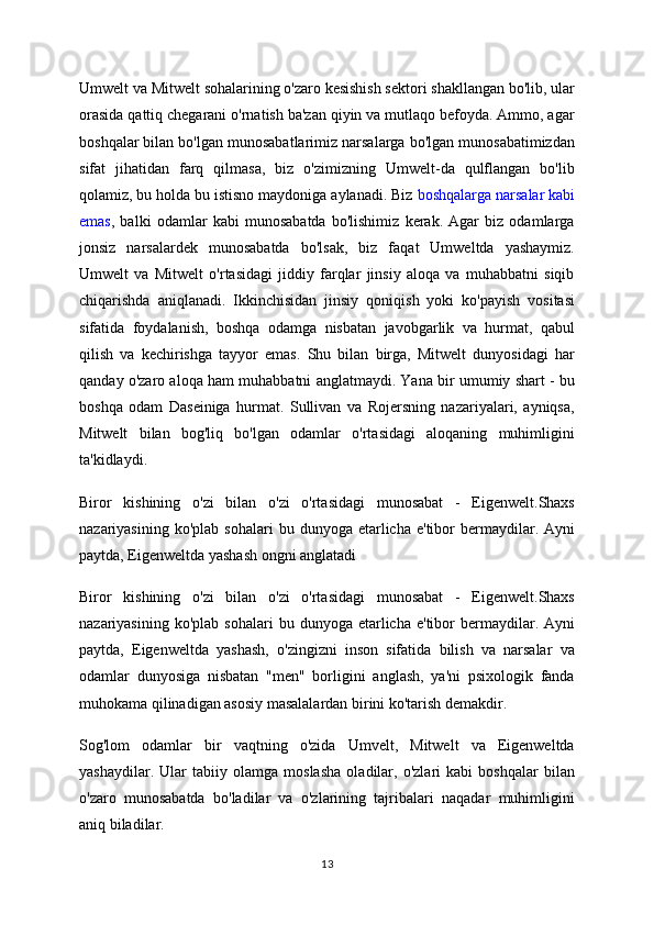 Umwelt va Mitwelt sohalarining o'zaro kesishish sektori shakllangan bo'lib, ular
orasida qattiq chegarani o'rnatish ba'zan qiyin va mutlaqo befoyda. Ammo, agar
boshqalar bilan bo'lgan munosabatlarimiz narsalarga bo'lgan munosabatimizdan
sifat   jihatidan   farq   qilmasa,   biz   o'zimizning   Umwelt-da   qulflangan   bo'lib
qolamiz, bu holda bu istisno maydoniga aylanadi. Biz   boshqalarga narsalar kabi
emas ,   balki   odamlar   kabi   munosabatda   bo'lishimiz   kerak.   Agar   biz   odamlarga
jonsiz   narsalardek   munosabatda   bo'lsak,   biz   faqat   Umweltda   yashaymiz.
Umwelt   va   Mitwelt   o'rtasidagi   jiddiy   farqlar   jinsiy   aloqa   va   muhabbatni   siqib
chiqarishda   aniqlanadi.   Ikkinchisidan   jinsiy   qoniqish   yoki   ko'payish   vositasi
sifatida   foydalanish,   boshqa   odamga   nisbatan   javobgarlik   va   hurmat,   qabul
qilish   va   kechirishga   tayyor   emas.   Shu   bilan   birga,   Mitwelt   dunyosidagi   har
qanday o'zaro aloqa ham muhabbatni anglatmaydi. Yana bir umumiy shart - bu
boshqa   odam   Daseiniga   hurmat.   Sullivan   va   Rojersning   nazariyalari,   ayniqsa,
Mitwelt   bilan   bog'liq   bo'lgan   odamlar   o'rtasidagi   aloqaning   muhimligini
ta'kidlaydi.
Biror   kishining   o'zi   bilan   o'zi   o'rtasidagi   munosabat   -   Eigenwelt.Shaxs
nazariyasining  ko'plab   sohalari   bu  dunyoga  etarlicha  e'tibor   bermaydilar.  Ayni
paytda, Eigenweltda yashash ongni anglatadi
Biror   kishining   o'zi   bilan   o'zi   o'rtasidagi   munosabat   -   Eigenwelt.Shaxs
nazariyasining  ko'plab   sohalari   bu  dunyoga  etarlicha  e'tibor   bermaydilar.  Ayni
paytda,   Eigenweltda   yashash,   o'zingizni   inson   sifatida   bilish   va   narsalar   va
odamlar   dunyosiga   nisbatan   "men"   borligini   anglash,   ya'ni   psixologik   fanda
muhokama qilinadigan asosiy masalalardan birini ko'tarish demakdir.
Sog'lom   odamlar   bir   vaqtning   o'zida   Umvelt,   Mitwelt   va   Eigenweltda
yashaydilar.   Ular   tabiiy   olamga   moslasha   oladilar,   o'zlari   kabi   boshqalar   bilan
o'zaro   munosabatda   bo'ladilar   va   o'zlarining   tajribalari   naqadar   muhimligini
aniq biladilar.
13 