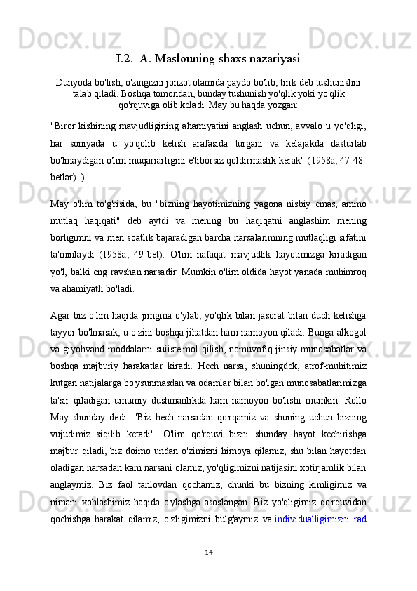 I.2.  A. Maslouning shaxs nazariyasi
Dunyoda bo'lish, o'zingizni jonzot olamida paydo bo'lib, tirik deb tushunishni
talab qiladi. Boshqa tomondan, bunday tushunish yo'qlik yoki yo'qlik
qo'rquviga olib keladi. May bu haqda yozgan:
"Biror   kishining   mavjudligining   ahamiyatini   anglash   uchun,   avvalo   u   yo'qligi,
har   soniyada   u   yo'qolib   ketish   arafasida   turgani   va   kelajakda   dasturlab
bo'lmaydigan o'lim muqarrarligini e'tiborsiz qoldirmaslik kerak" (1958a, 47-48-
betlar). )
May   o'lim   to'g'risida,   bu   "bizning   hayotimizning   yagona   nisbiy   emas,   ammo
mutlaq   haqiqati"   deb   aytdi   va   mening   bu   haqiqatni   anglashim   mening
borligimni va men soatlik bajaradigan barcha narsalarimning mutlaqligi sifatini
ta'minlaydi   (1958a,   49-bet).   O'lim   nafaqat   mavjudlik   hayotimizga   kiradigan
yo'l, balki eng ravshan narsadir. Mumkin o'lim oldida hayot yanada muhimroq
va ahamiyatli bo'ladi.
Agar   biz  o'lim   haqida  jimgina  o'ylab,  yo'qlik  bilan  jasorat  bilan  duch   kelishga
tayyor bo'lmasak, u o'zini boshqa jihatdan ham namoyon qiladi. Bunga alkogol
va giyohvand moddalarni  suiiste'mol  qilish,  nomuvofiq jinsiy  munosabatlar  va
boshqa   majburiy   harakatlar   kiradi.   Hech   narsa,   shuningdek,   atrof-muhitimiz
kutgan natijalarga bo'ysunmasdan va odamlar bilan bo'lgan munosabatlarimizga
ta'sir   qiladigan   umumiy   dushmanlikda   ham   namoyon   bo'lishi   mumkin.   Rollo
May   shunday   dedi:   "Biz   hech   narsadan   qo'rqamiz   va   shuning   uchun   bizning
vujudimiz   siqilib   ketadi".   O'lim   qo'rquvi   bizni   shunday   hayot   kechirishga
majbur   qiladi,   biz   doimo   undan   o'zimizni   himoya   qilamiz,   shu   bilan   hayotdan
oladigan narsadan kam narsani olamiz, yo'qligimizni natijasini xotirjamlik bilan
anglaymiz.   Biz   faol   tanlovdan   qochamiz,   chunki   bu   bizning   kimligimiz   va
nimani   xohlashimiz   haqida   o'ylashga   asoslangan.   Biz   yo'qligimiz   qo'rquvidan
qochishga   harakat   qilamiz,   o'zligimizni   bulg'aymiz   va   individualligimizni   rad
14 