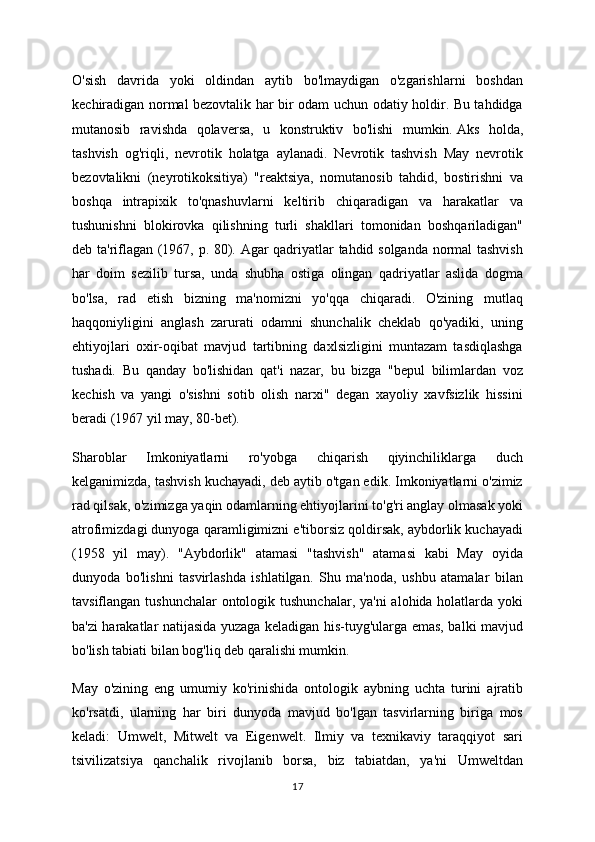 O'sish   davrida   yoki   oldindan   aytib   bo'lmaydigan   o'zgarishlarni   boshdan
kechiradigan normal bezovtalik har bir odam uchun odatiy holdir. Bu tahdidga
mutanosib   ravishda   qolaversa,   u   konstruktiv   bo'lishi   mumkin.   Aks   holda,
tashvish   og'riqli,   nevrotik   holatga   aylanadi.   Nevrotik   tashvish   May   nevrotik
bezovtalikni   (neyrotikoksitiya)   "reaktsiya,   nomutanosib   tahdid,   bostirishni   va
boshqa   intrapixik   to'qnashuvlarni   keltirib   chiqaradigan   va   harakatlar   va
tushunishni   blokirovka   qilishning   turli   shakllari   tomonidan   boshqariladigan"
deb ta'riflagan (1967, p. 80). Agar qadriyatlar tahdid solganda normal tashvish
har   doim   sezilib   tursa,   unda   shubha   ostiga   olingan   qadriyatlar   aslida   dogma
bo'lsa,   rad   etish   bizning   ma'nomizni   yo'qqa   chiqaradi.   O'zining   mutlaq
haqqoniyligini   anglash   zarurati   odamni   shunchalik   cheklab   qo'yadiki,   uning
ehtiyojlari   oxir-oqibat   mavjud   tartibning   daxlsizligini   muntazam   tasdiqlashga
tushadi.   Bu   qanday   bo'lishidan   qat'i   nazar,   bu   bizga   "bepul   bilimlardan   voz
kechish   va   yangi   o'sishni   sotib   olish   narxi"   degan   xayoliy   xavfsizlik   hissini
beradi (1967 yil may, 80-bet).
Sharoblar   Imkoniyatlarni   ro'yobga   chiqarish   qiyinchiliklarga   duch
kelganimizda, tashvish kuchayadi, deb aytib o'tgan edik. Imkoniyatlarni o'zimiz
rad qilsak, o'zimizga yaqin odamlarning ehtiyojlarini to'g'ri anglay olmasak yoki
atrofimizdagi dunyoga qaramligimizni e'tiborsiz qoldirsak, aybdorlik kuchayadi
(1958   yil   may).   "Aybdorlik"   atamasi   "tashvish"   atamasi   kabi   May   oyida
dunyoda   bo'lishni   tasvirlashda   ishlatilgan.   Shu   ma'noda,   ushbu   atamalar   bilan
tavsiflangan tushunchalar  ontologik tushunchalar, ya'ni  alohida holatlarda yoki
ba'zi harakatlar natijasida yuzaga keladigan his-tuyg'ularga emas, balki mavjud
bo'lish tabiati bilan bog'liq deb qaralishi mumkin.
May   o'zining   eng   umumiy   ko'rinishida   ontologik   aybning   uchta   turini   ajratib
ko'rsatdi,   ularning   har   biri   dunyoda   mavjud   bo'lgan   tasvirlarning   biriga   mos
keladi:   Umwelt,   Mitwelt   va   Eigenwelt.   Ilmiy   va   texnikaviy   taraqqiyot   sari
tsivilizatsiya   qanchalik   rivojlanib   borsa,   biz   tabiatdan,   ya'ni   Umweltdan
17 