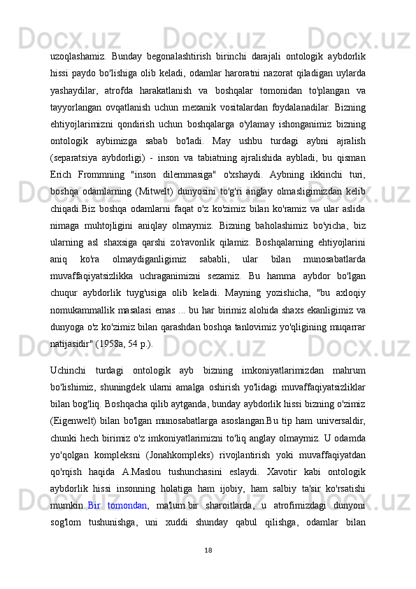 uzoqlashamiz.   Bunday   begonalashtirish   birinchi   darajali   ontologik   aybdorlik
hissi   paydo   bo'lishiga   olib   keladi,   odamlar   haroratni   nazorat   qiladigan   uylarda
yashaydilar,   atrofda   harakatlanish   va   boshqalar   tomonidan   to'plangan   va
tayyorlangan   ovqatlanish   uchun   mexanik   vositalardan   foydalanadilar.   Bizning
ehtiyojlarimizni   qondirish   uchun   boshqalarga   o'ylamay   ishonganimiz   bizning
ontologik   aybimizga   sabab   bo'ladi.   May   ushbu   turdagi   aybni   ajralish
(separatsiya   aybdorligi)   -   inson   va   tabiatning   ajralishida   aybladi,   bu   qisman
Erich   Frommning   "inson   dilemmasiga"   o'xshaydi.   Aybning   ikkinchi   turi,
boshqa   odamlarning   (Mitwelt)   dunyosini   to'g'ri   anglay   olmasligimizdan   kelib
chiqadi.Biz   boshqa   odamlarni   faqat   o'z   ko'zimiz   bilan   ko'ramiz   va   ular   aslida
nimaga   muhtojligini   aniqlay   olmaymiz.   Bizning   baholashimiz   bo'yicha,   biz
ularning   asl   shaxsiga   qarshi   zo'ravonlik   qilamiz.   Boshqalarning   ehtiyojlarini
aniq   ko'ra   olmaydiganligimiz   sababli,   ular   bilan   munosabatlarda
muvaffaqiyatsizlikka   uchraganimizni   sezamiz.   Bu   hamma   aybdor   bo'lgan
chuqur   aybdorlik   tuyg'usiga   olib   keladi.   Mayning   yozishicha,   "bu   axloqiy
nomukammallik masalasi  emas ... bu har  birimiz alohida shaxs  ekanligimiz va
dunyoga o'z ko'zimiz bilan qarashdan boshqa tanlovimiz yo'qligining muqarrar
natijasidir" (1958a, 54 p.).
Uchinchi   turdagi   ontologik   ayb   bizning   imkoniyatlarimizdan   mahrum
bo'lishimiz,   shuningdek   ularni   amalga   oshirish   yo'lidagi   muvaffaqiyatsizliklar
bilan bog'liq. Boshqacha qilib aytganda, bunday aybdorlik hissi bizning o'zimiz
(Eigenwelt)   bilan   bo'lgan   munosabatlarga   asoslangan.Bu   tip   ham   universaldir,
chunki hech birimiz o'z imkoniyatlarimizni  to'liq anglay olmaymiz. U odamda
yo'qolgan   kompleksni   (Jonahkompleks)   rivojlantirish   yoki   muvaffaqiyatdan
qo'rqish   haqida   A.Maslou   tushunchasini   eslaydi.   Xavotir   kabi   ontologik
aybdorlik   hissi   insonning   holatiga   ham   ijobiy,   ham   salbiy   ta'sir   ko'rsatishi
mumkin.   Bir   tomondan ,   ma'lum   bir   sharoitlarda,   u   atrofimizdagi   dunyoni
sog'lom   tushunishga,   uni   xuddi   shunday   qabul   qilishga,   odamlar   bilan
18 