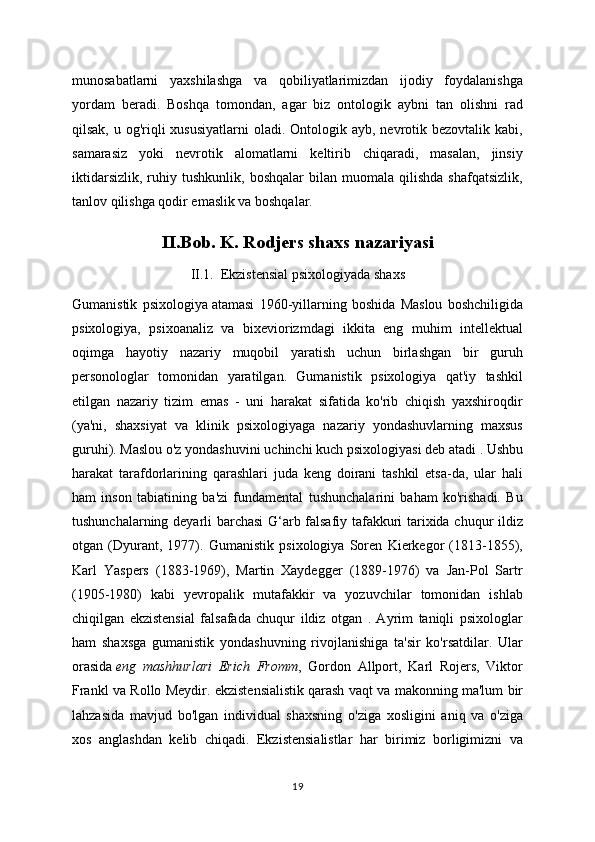 munosabatlarni   yaxshilashga   va   qobiliyatlarimizdan   ijodiy   foydalanishga
yordam   beradi.   Boshqa   tomondan,   agar   biz   ontologik   aybni   tan   olishni   rad
qilsak, u og'riqli  xususiyatlarni  oladi. Ontologik ayb, nevrotik bezovtalik kabi,
samarasiz   yoki   nevrotik   alomatlarni   keltirib   chiqaradi,   masalan,   jinsiy
iktidarsizlik,   ruhiy  tushkunlik,   boshqalar   bilan  muomala   qilishda   shafqatsizlik,
tanlov qilishga qodir emaslik va boshqalar.
II.Bob. K. Rodjers shaxs nazariyasi
II.1.  Ekzistensial psixologiyada shaxs
Gumanistik   psixologiya   atamasi   1960-yillarning   boshida   Maslou   boshchiligida
psixologiya,   psixoanaliz   va   bixeviorizmdagi   ikkita   eng   muhim   intellektual
oqimga   hayotiy   nazariy   muqobil   yaratish   uchun   birlashgan   bir   guruh
personologlar   tomonidan   yaratilgan.   Gumanistik   psixologiya   qat'iy   tashkil
etilgan   nazariy   tizim   emas   -   uni   harakat   sifatida   ko'rib   chiqish   yaxshiroqdir
(ya'ni,   shaxsiyat   va   klinik   psixologiyaga   nazariy   yondashuvlarning   maxsus
guruhi). Maslou o'z yondashuvini   uchinchi kuch psixologiyasi deb atadi   . Ushbu
harakat   tarafdorlarining   qarashlari   juda   keng   doirani   tashkil   etsa-da,   ular   hali
ham   inson   tabiatining   ba'zi   fundamental   tushunchalarini   baham   ko'rishadi.   Bu
tushunchalarning deyarli barchasi G‘arb falsafiy tafakkuri tarixida chuqur ildiz
otgan   (Dyurant,   1977).   Gumanistik   psixologiya   Soren   Kierkegor   (1813-1855),
Karl   Yaspers   (1883-1969),   Martin   Xaydegger   (1889-1976)   va   Jan-Pol   Sartr
(1905-1980)   kabi   yevropalik   mutafakkir   va   yozuvchilar   tomonidan   ishlab
chiqilgan   ekzistensial   falsafada   chuqur   ildiz   otgan   .   Ayrim   taniqli   psixologlar
ham   shaxsga   gumanistik   yondashuvning   rivojlanishiga   ta'sir   ko'rsatdilar.   Ular
orasida   eng   mashhurlari   Erich   Fromm ,   Gordon   Allport,   Karl   Rojers,   Viktor
Frankl va Rollo Meydir. ekzistensialistik   qarash vaqt va makonning ma'lum bir
lahzasida   mavjud   bo'lgan   individual   shaxsning   o'ziga   xosligini   aniq   va   o'ziga
xos   anglashdan   kelib   chiqadi.   Ekzistensialistlar   har   birimiz   borligimizni   va
19 