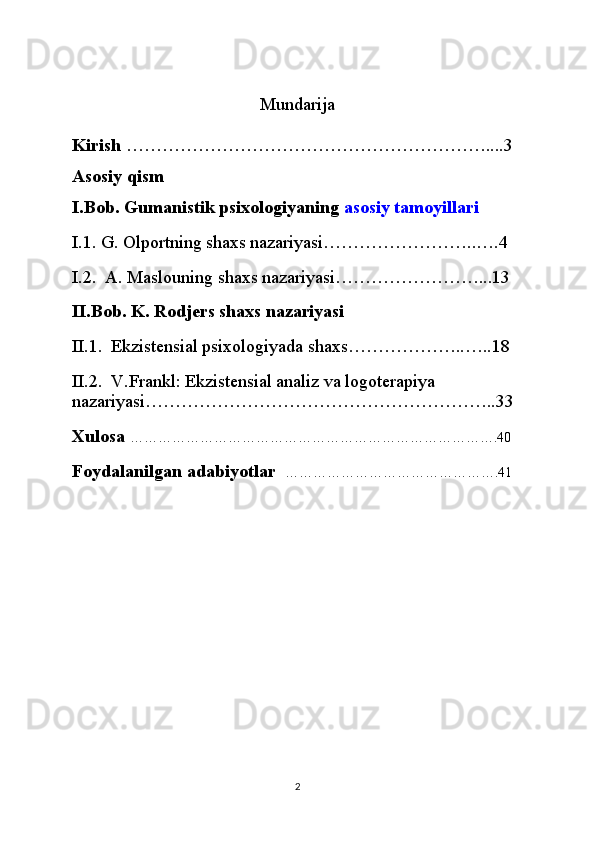 Mundarija
Kirish  ……………………………………………………....3
Asosiy qism 
I.Bob. Gumanistik psixologiyaning   asosiy tamoyillari
I.1. G. Olportning shaxs nazariyasi……………………..….4
I.2.  A. Maslouning shaxs nazariyasi……………………...13
II.Bob. K. Rodjers shaxs nazariyasi
II.1.  Ekzistensial psixologiyada shaxs………………..…..18
II.2.  V.Frankl: Ekzistensial analiz va logoterapiya 
nazariyasi…………………………………………………..33
Xulosa  …………………………………………………………………….40
Foydalanilgan adabiyotlar    ……………………………………….41
2 