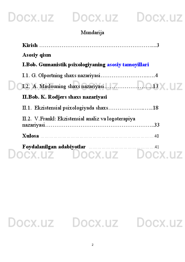 Mundarija
Kirish  ……………………………………………………....3
Asosiy qism 
I.Bob. Gumanistik psixologiyaning   asosiy tamoyillari
I.1. G. Olportning shaxs nazariyasi……………………..….4
I.2.  A. Maslouning shaxs nazariyasi……………………...13
II.Bob. K. Rodjers shaxs nazariyasi
II.1.  Ekzistensial psixologiyada shaxs………………..…..18
II.2.  V.Frankl: Ekzistensial analiz va logoterapiya 
nazariyasi…………………………………………………..33
Xulosa  …………………………………………………………………….40
Foydalanilgan adabiyotlar    ……………………………………….41
2
