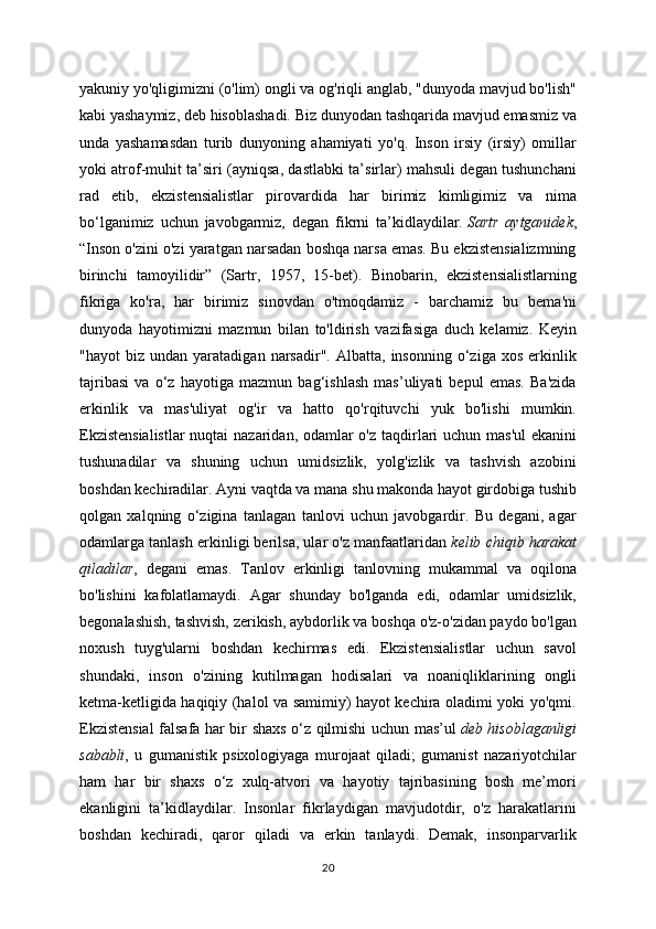 yakuniy yo'qligimizni (o'lim) ongli va og'riqli anglab, "dunyoda mavjud bo'lish"
kabi yashaymiz, deb hisoblashadi. Biz dunyodan tashqarida mavjud emasmiz va
unda   yashamasdan   turib   dunyoning   ahamiyati   yo'q.   Inson   irsiy   (irsiy)   omillar
yoki atrof-muhit ta’siri (ayniqsa, dastlabki ta’sirlar) mahsuli degan tushunchani
rad   etib,   ekzistensialistlar   pirovardida   har   birimiz   kimligimiz   va   nima
bo‘lganimiz   uchun   javobgarmiz,   degan   fikrni   ta’kidlaydilar.   Sartr   aytganidek ,
“Inson o'zini o'zi yaratgan narsadan boshqa narsa emas. Bu ekzistensializmning
birinchi   tamoyilidir”   (Sartr,   1957,   15-bet).   Binobarin,   ekzistensialistlarning
fikriga   ko'ra,   har   birimiz   sinovdan   o'tmoqdamiz   -   barchamiz   bu   bema'ni
dunyoda   hayotimizni   mazmun   bilan   to'ldirish   vazifasiga   duch   kelamiz.   Keyin
"hayot   biz   undan   yaratadigan  narsadir".   Albatta,   insonning  o‘ziga   xos   erkinlik
tajribasi   va   o‘z   hayotiga   mazmun   bag‘ishlash   mas’uliyati   bepul   emas.   Ba'zida
erkinlik   va   mas'uliyat   og'ir   va   hatto   qo'rqituvchi   yuk   bo'lishi   mumkin.
Ekzistensialistlar  nuqtai  nazaridan, odamlar  o'z taqdirlari uchun mas'ul  ekanini
tushunadilar   va   shuning   uchun   umidsizlik,   yolg'izlik   va   tashvish   azobini
boshdan kechiradilar. Ayni vaqtda va mana shu makonda hayot girdobiga tushib
qolgan   xalqning   o‘zigina   tanlagan   tanlovi   uchun   javobgardir.   Bu   degani,   agar
odamlarga tanlash erkinligi berilsa, ular o'z manfaatlaridan   kelib chiqib harakat
qiladilar ,   degani   emas.   Tanlov   erkinligi   tanlovning   mukammal   va   oqilona
bo'lishini   kafolatlamaydi.   Agar   shunday   bo'lganda   edi,   odamlar   umidsizlik,
begonalashish, tashvish, zerikish, aybdorlik va boshqa o'z-o'zidan paydo bo'lgan
noxush   tuyg'ularni   boshdan   kechirmas   edi.   Ekzistensialistlar   uchun   savol
shundaki,   inson   o'zining   kutilmagan   hodisalari   va   noaniqliklarining   ongli
ketma-ketligida haqiqiy (halol va samimiy) hayot kechira oladimi yoki yo'qmi.
Ekzistensial falsafa har bir shaxs o‘z qilmishi uchun mas’ul   deb hisoblaganligi
sababli ,   u   gumanistik   psixologiyaga   murojaat   qiladi;   gumanist   nazariyotchilar
ham   har   bir   shaxs   o‘z   xulq-atvori   va   hayotiy   tajribasining   bosh   me’mori
ekanligini   ta’kidlaydilar.   Insonlar   fikrlaydigan   mavjudotdir,   o'z   harakatlarini
boshdan   kechiradi,   qaror   qiladi   va   erkin   tanlaydi.   Demak,   insonparvarlik
20 