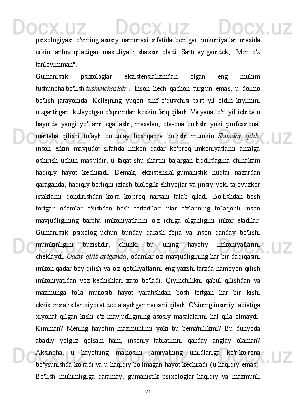 psixologiyasi   o'zining   asosiy   namunasi   sifatida   berilgan   imkoniyatlar   orasida
erkin   tanlov   qiladigan   mas'uliyatli   shaxsni   oladi.   Sartr   aytganidek,   "Men   o'z
tanlovimman".
Gumanistik   psixologlar   ekzistensializmdan   olgan   eng   muhim
tushuncha   bo'lish   tushunchasidir   .   Inson   hech   qachon   turg'un   emas,   u   doimo
bo'lish   jarayonida.   Kollejning   yuqori   sinf   o'quvchisi   to'rt   yil   oldin   kiyimini
o'zgartirgan, kulayotgan o'spirindan keskin farq qiladi. Va yana to'rt yil ichida u
hayotda   yangi   yo'llarni   egallashi,   masalan,   ota-ona   bo'lishi   yoki   professional
martaba   qilishi   tufayli   butunlay   boshqacha   bo'lishi   mumkin.   Shunday   qilib ,
inson   erkin   mavjudot   sifatida   imkon   qadar   ko'proq   imkoniyatlarni   amalga
oshirish   uchun   mas'uldir,   u   faqat   shu   shartni   bajargan   taqdirdagina   chinakam
haqiqiy   hayot   kechiradi.   Demak,   ekzistensial-gumanistik   nuqtai   nazardan
qaraganda, haqiqiy borliqni izlash biologik ehtiyojlar va jinsiy yoki tajovuzkor
istaklarni   qondirishdan   ko'ra   ko'proq   narsani   talab   qiladi.   Bo'lishdan   bosh
tortgan   odamlar   o'sishdan   bosh   tortadilar;   ular   o'zlarining   to'laqonli   inson
mavjudligining   barcha   imkoniyatlarini   o'z   ichiga   olganligini   inkor   etadilar.
Gumanistik   psixolog   uchun   bunday   qarash   fojia   va   inson   qanday   bo'lishi
mumkinligini   buzishdir,   chunki   bu   uning   hayotiy   imkoniyatlarini
cheklaydi.   Oddiy qilib aytganda , odamlar o'z mavjudligining har bir daqiqasini
imkon qadar boy qilish va o'z qobiliyatlarini eng yaxshi tarzda namoyon qilish
imkoniyatidan   voz   kechishlari   xato   bo'ladi.   Qiyinchilikni   qabul   qilishdan   va
mazmunga   to'la   munosib   hayot   yaratishdan   bosh   tortgan   har   bir   kishi
ekzistensialistlar xiyonat deb ataydigan narsani qiladi. O'zining insoniy tabiatiga
xiyonat   qilgan   kishi   o'z   mavjudligining   asosiy   masalalarini   hal   qila   olmaydi.
Kimman?   Mening   hayotim   mazmunlimi   yoki   bu   bema'nilikmi?   Bu   dunyoda
abadiy   yolg'iz   qolsam   ham,   insoniy   tabiatimni   qanday   anglay   olaman?
Aksincha,   u   hayotning   ma'nosini   jamiyatning   umidlariga   ko'r-ko'rona
bo'ysunishda ko'radi va u haqiqiy bo'lmagan hayot kechiradi (u haqiqiy emas).
Bo'lish   muhimligiga   qaramay,   gumanistik   psixologlar   haqiqiy   va   mazmunli
21 