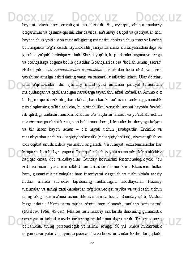 hayotni   izlash   oson   emasligini   tan   olishadi.   Bu,   ayniqsa,   chuqur   madaniy
o'zgarishlar va qarama-qarshiliklar davrida, an'anaviy e'tiqod va qadriyatlar endi
hayot uchun yoki inson mavjudligining ma'nosini  topish uchun mos yo'l-yo'riq
bo'lmaganda to'g'ri keladi. Byurokratik jamiyatda shaxs shaxsiyatsizlanishga va
guruhda yo'qolib ketishga intiladi. Shunday qilib, ko'p odamlar begona va o'ziga
va boshqalarga begona bo'lib qoladilar. Boshqalarida esa "bo'lish uchun jasorat"
etishmaydi   -   eski   namunalardan   uzoqlashish ,   o'z-o'zidan   turib   olish   va   o'zini
yaxshiroq amalga oshirishning yangi va samarali usullarini izlash. Ular do'stlar,
oila,   o'qituvchilar,   din,   ijtimoiy   muhit   yoki   umuman   jamiyat   tomonidan
ma'qullangan va qadrlanadigan narsalarga tayanishni afzal ko'radilar. Ammo o‘z
borlig‘ini qurish erkinligi ham la’nat, ham baraka bo‘lishi mumkin: gumanistik
psixologlarning ta’kidlashicha, bu qiyinchilikni yengish insonni hayotda foydali
ish qilishga undashi mumkin. Kishilar o‘z taqdirini tanlash va yo‘nalishi uchun
o‘z zimmasiga olishi kerak, xoh hohlamasa ham, lekin ular bu dunyoga kelgan
va   bir   inson   hayoti   uchun   –   o‘z   hayoti   uchun   javobgardir.   Erkinlik   va
mas'uliyatdan qochish - haqiqiy bo'lmaslik (nohaqiqiy bo'lish), xiyonat qilish va
oxir-oqibat umidsizlikda yashashni  anglatadi. Va nihoyat, ekzistensialistlar  har
kimga ma'lum bo'lgan yagona "haqiqat" sub'ektiv yoki shaxsiydir, lekin ob'ektiv
haqiqat   emas,   deb   ta'kidlaydilar.   Bunday   ko'rinishni   fenomenologik   yoki   "bu
erda   va   hozir"   yo'nalishi   sifatida   umumlashtirish   mumkin   .   Ekzistensialistlar
ham,   gumanistik   psixologlar   ham   insoniyatni   o'rganish   va   tushunishda   asosiy
hodisa   sifatida   sub'ektiv   tajribaning   muhimligini   ta'kidlaydilar.   Nazariy
tuzilmalar  va tashqi  xatti-harakatlar  to'g'ridan-to'g'ri tajriba va tajribachi  uchun
uning o'ziga xos  ma'nosi  uchun  ikkinchi  o'rinda turadi. Shunday qilib, Maslou
bizga   eslatdi:   "Hech   narsa   tajriba   o'rnini   bosa   olmaydi,   mutlaqo   hech   narsa"
(Maslow,   1966,   45-bet).   Maslou   turli   nazariy   asarlarida   shaxsning   gumanistik
nazariyasini   tashkil   etuvchi   narsaning   o'z   talqinini   ilgari   surdi.   Tez   orada   aniq
bo'lishicha,   uning   personologik   yo'nalishi   so'nggi   50   yil   ichida   hukmronlik
qilgan nazariyalardan, ayniqsa psixoanaliz va bixeviorizmdan keskin farq qiladi.
22