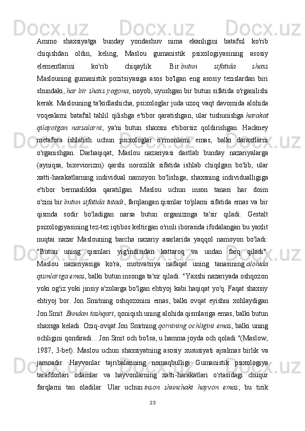 Ammo   shaxsiyatga   bunday   yondashuv   nima   ekanligini   batafsil   ko'rib
chiqishdan   oldin,   keling,   Maslou   gumanistik   psixologiyasining   asosiy
elementlarini   ko'rib   chiqaylik.   Bir   butun   sifatida   shaxs
Maslouning   gumanistik   pozitsiyasiga   asos   bo'lgan   eng   asosiy   tezislardan   biri
shundaki,   har bir shaxs yagona , noyob, uyushgan bir butun sifatida o'rganilishi
kerak. Maslouning ta'kidlashicha, psixologlar juda uzoq vaqt davomida alohida
voqealarni   batafsil   tahlil   qilishga   e'tibor   qaratishgan,   ular   tushunishga   harakat
qilayotgan   narsalarni ,   ya'ni   butun   shaxsni   e'tiborsiz   qoldirishgan.   Hackney
metafora   ishlatish   uchun   psixologlar   o'rmonlarni   emas,   balki   daraxtlarni
o'rganishgan.   Darhaqiqat,   Maslou   nazariyasi   dastlab   bunday   nazariyalarga
(ayniqsa,   bixeviorizm)   qarshi   norozilik   sifatida   ishlab   chiqilgan   bo'lib,   ular
xatti-harakatlarning   individual   namoyon   bo'lishiga,   shaxsning   individualligiga
e'tibor   bermaslikka   qaratilgan.   Maslou   uchun   inson   tanasi   har   doim
o'zini   bir   butun sifatida tutadi , farqlangan   qismlar to'plami sifatida emas va bir
qismda   sodir   bo'ladigan   narsa   butun   organizmga   ta'sir   qiladi.   Gestalt
psixologiyasining tez-tez iqtibos keltirgan o'rinli iborasida ifodalangan bu yaxlit
nuqtai   nazar   Maslouning   barcha   nazariy   asarlarida   yaqqol   namoyon   bo'ladi:
"Butun   uning   qismlari   yig'indisidan   kattaroq   va   undan   farq   qiladi".
Maslou   nazariyasiga   ko'ra,   motivatsiya   nafaqat   uning   tanasining   alohida
qismlariga emas , balki butun insonga ta'sir qiladi. "Yaxshi nazariyada oshqozon
yoki og'iz yoki jinsiy a'zolarga bo'lgan ehtiyoj kabi haqiqat yo'q. Faqat shaxsiy
ehtiyoj   bor.   Jon   Smitning   oshqozonini   emas,   balki   ovqat   eyishni   xohlaydigan
Jon Smit.   Bundan tashqari , qoniqish uning alohida qismlariga emas, balki butun
shaxsga keladi. Oziq-ovqat Jon Smitning   qornining ochligini emas , balki uning
ochligini qondiradi... Jon Smit och bo'lsa, u hamma joyda och qoladi "(Maslow,
1987,   3-bet).   Maslou   uchun   shaxsiyatning   asosiy   xususiyati   ajralmas   birlik   va
jamoadir.   Hayvonlar   tajribalarining   nomaqbulligi   Gumanistik   psixologiya
tarafdorlari   odamlar   va   hayvonlarning   xatti-harakatlari   o'rtasidagi   chuqur
farqlarni   tan   oladilar.   Ular   uchun   inson   shunchaki   hayvon   emas ;   bu   tirik
23 