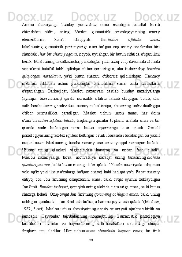 Ammo   shaxsiyatga   bunday   yondashuv   nima   ekanligini   batafsil   ko'rib
chiqishdan   oldin,   keling,   Maslou   gumanistik   psixologiyasining   asosiy
elementlarini   ko'rib   chiqaylik.   Bir   butun   sifatida   shaxs
Maslouning   gumanistik   pozitsiyasiga   asos   bo'lgan   eng   asosiy   tezislardan   biri
shundaki,   har bir shaxs yagona , noyob, uyushgan bir butun sifatida o'rganilishi
kerak. Maslouning ta'kidlashicha, psixologlar juda uzoq vaqt davomida alohida
voqealarni   batafsil   tahlil   qilishga   e'tibor   qaratishgan,   ular   tushunishga   harakat
qilayotgan   narsalarni ,   ya'ni   butun   shaxsni   e'tiborsiz   qoldirishgan.   Hackney
metafora   ishlatish   uchun   psixologlar   o'rmonlarni   emas,   balki   daraxtlarni
o'rganishgan.   Darhaqiqat,   Maslou   nazariyasi   dastlab   bunday   nazariyalarga
(ayniqsa,   bixeviorizm)   qarshi   norozilik   sifatida   ishlab   chiqilgan   bo'lib,   ular
xatti-harakatlarning   individual   namoyon   bo'lishiga,   shaxsning   individualligiga
e'tibor   bermaslikka   qaratilgan.   Maslou   uchun   inson   tanasi   har   doim
o'zini   bir   butun sifatida tutadi , farqlangan   qismlar to'plami sifatida emas va bir
qismda   sodir   bo'ladigan   narsa   butun   organizmga   ta'sir   qiladi.   Gestalt
psixologiyasining tez-tez iqtibos keltirgan o'rinli iborasida ifodalangan bu yaxlit
nuqtai   nazar   Maslouning   barcha   nazariy   asarlarida   yaqqol   namoyon   bo'ladi:
"Butun   uning   qismlari   yig'indisidan   kattaroq   va   undan   farq   qiladi".
Maslou   nazariyasiga   ko'ra,   motivatsiya   nafaqat   uning   tanasining   alohida
qismlariga emas , balki butun insonga ta'sir qiladi. "Yaxshi nazariyada oshqozon
yoki og'iz yoki jinsiy a'zolarga bo'lgan ehtiyoj kabi haqiqat yo'q. Faqat shaxsiy
ehtiyoj   bor.   Jon   Smitning   oshqozonini   emas,   balki   ovqat   eyishni   xohlaydigan
Jon Smit.   Bundan tashqari , qoniqish uning alohida qismlariga emas, balki butun
shaxsga keladi. Oziq-ovqat Jon Smitning   qornining ochligini emas , balki uning
ochligini qondiradi... Jon Smit och bo'lsa, u hamma joyda och qoladi "(Maslow,
1987,   3-bet).   Maslou   uchun   shaxsiyatning   asosiy   xususiyati   ajralmas   birlik   va
jamoadir.   Hayvonlar   tajribalarining   nomaqbulligi   Gumanistik   psixologiya
tarafdorlari   odamlar   va   hayvonlarning   xatti-harakatlari   o'rtasidagi   chuqur
farqlarni   tan   oladilar.   Ular   uchun   inson   shunchaki   hayvon   emas ;   bu   tirik
23