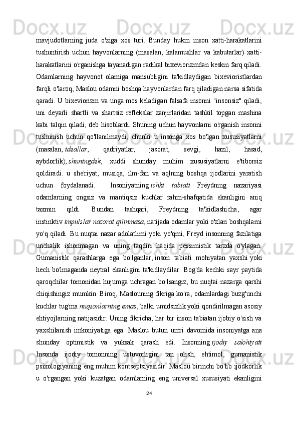 mavjudotlarning   juda   o'ziga   xos   turi.   Bunday   hukm   inson   xatti-harakatlarini
tushuntirish   uchun   hayvonlarning   (masalan,   kalamushlar   va   kabutarlar)   xatti-
harakatlarini o'rganishga tayanadigan radikal bixeviorizmdan keskin farq qiladi.
Odamlarning   hayvonot   olamiga   mansubligini   ta'kidlaydigan   bixevioristlardan
farqli o'laroq, Maslou odamni boshqa hayvonlardan farq qiladigan narsa sifatida
qaradi. U bixeviorizm va unga mos keladigan falsafa insonni "insonsiz" qiladi,
uni   deyarli   shartli   va   shartsiz   reflekslar   zanjirlaridan   tashkil   topgan   mashina
kabi talqin qiladi, deb hisoblardi. Shuning uchun hayvonlarni o'rganish insonni
tushunish   uchun   qo'llanilmaydi,   chunki   u   insonga   xos   bo'lgan   xususiyatlarni
(masalan,   ideallar ,   qadriyatlar,   jasorat,   sevgi,   hazil,   hasad,
aybdorlik),   shuningdek ,   xuddi   shunday   muhim   xususiyatlarni   e'tiborsiz
qoldiradi.   u   she'riyat,   musiqa,   ilm-fan   va   aqlning   boshqa   ijodlarini   yaratish
uchun   foydalanadi.     Insoniyatning   ichki   tabiati   Freydning   nazariyasi
odamlarning   ongsiz   va   mantiqsiz   kuchlar   rahm-shafqatida   ekanligini   aniq
taxmin   qildi.   Bundan   tashqari,   Freydning   ta'kidlashicha,   agar
instinktiv   impulslar nazorat qilinmasa , natijada odamlar yoki o'zlari boshqalarni
yo'q qiladi. Bu nuqtai nazar adolatlimi yoki yo'qmi, Freyd insonning fazilatiga
unchalik   ishonmagan   va   uning   taqdiri   haqida   pessimistik   tarzda   o'ylagan.
Gumanistik   qarashlarga   ega   bo'lganlar,   inson   tabiati   mohiyatan   yaxshi   yoki
hech   bo'lmaganda   neytral   ekanligini   ta'kidlaydilar.   Bog'da   kechki   sayr   paytida
qaroqchilar   tomonidan   hujumga   uchragan   bo'lsangiz,   bu   nuqtai   nazarga   qarshi
chiqishingiz mumkin. Biroq, Maslouning fikriga ko'ra, odamlardagi buzg'unchi
kuchlar tug'ma   nuqsonlarning emas , balki umidsizlik yoki qondirilmagan asosiy
ehtiyojlarning natijasidir. Uning fikricha, har bir inson tabiatan ijobiy o'sish va
yaxshilanish   imkoniyatiga   ega.   Maslou   butun   umri   davomida   insoniyatga   ana
shunday   optimistik   va   yuksak   qarash   edi.   Insonning   ijodiy   salohiyati
Insonda   ijodiy   tomonning   ustuvorligini   tan   olish,   ehtimol,   gumanistik
psixologiyaning eng muhim kontseptsiyasidir. Maslou birinchi bo'lib ijodkorlik
u   o'rgangan   yoki   kuzatgan   odamlarning   eng   universal   xususiyati   ekanligini
24 