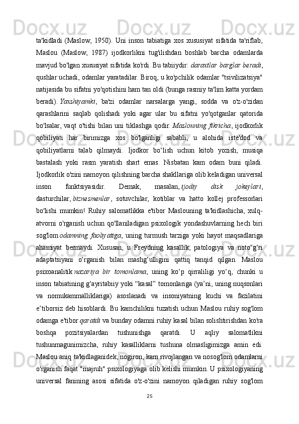 ta'kidladi   (Maslow,   1950).   Uni   inson   tabiatiga   xos   xususiyat   sifatida   ta'riflab,
Maslou   (Maslow,   1987)   ijodkorlikni   tug'ilishdan   boshlab   barcha   odamlarda
mavjud bo'lgan xususiyat sifatida ko'rdi. Bu tabiiydir:   daraxtlar barglar beradi ,
qushlar uchadi, odamlar yaratadilar. Biroq, u ko'pchilik odamlar "tsivilizatsiya"
natijasida bu sifatni yo'qotishini ham tan oldi (bunga rasmiy ta'lim katta yordam
beradi).   Yaxshiyamki ,   ba'zi   odamlar   narsalarga   yangi,   sodda   va   o'z-o'zidan
qarashlarini   saqlab   qolishadi   yoki   agar   ular   bu   sifatni   yo'qotganlar   qatorida
bo'lsalar,   vaqt   o'tishi   bilan   uni   tiklashga   qodir.   Maslouning   fikricha ,   ijodkorlik
qobiliyati   har   birimizga   xos   bo'lganligi   sababli,   u   alohida   iste'dod   va
qobiliyatlarni   talab   qilmaydi.   Ijodkor   bo‘lish   uchun   kitob   yozish,   musiqa
bastalash   yoki   rasm   yaratish   shart   emas.   Nisbatan   kam   odam   buni   qiladi.
Ijodkorlik o'zini namoyon qilishning barcha shakllariga olib keladigan universal
inson   funktsiyasidir.   Demak,   masalan,   ijodiy   disk   jokeylari ,
dasturchilar,   biznesmenlar ,   sotuvchilar,   kotiblar   va   hatto   kollej   professorlari
bo'lishi   mumkin!   Ruhiy   salomatlikka   e'tibor   Maslouning   ta'kidlashicha,   xulq-
atvorni   o'rganish   uchun   qo'llaniladigan   psixologik   yondashuvlarning   hech   biri
sog'lom   odamning   faoliyatiga ,   uning   turmush   tarziga   yoki   hayot   maqsadlariga
ahamiyat   bermaydi.   Xususan,   u   Freydning   kasallik,   patologiya   va   noto‘g‘ri
adaptatsiyani   o‘rganish   bilan   mashg‘ulligini   qattiq   tanqid   qilgan.   Maslou
psixoanalitik   nazariya   bir   tomonlama ,   uning   ko‘p   qirraliligi   yo‘q,   chunki   u
inson tabiatining g‘ayritabiiy yoki “kasal” tomonlariga (ya’ni, uning nuqsonlari
va   nomukammalliklariga)   asoslanadi   va   insoniyatning   kuchi   va   fazilatini
e’tiborsiz deb hisoblardi. Bu kamchilikni  tuzatish  uchun Maslou  ruhiy   sog'lom
odamga e'tibor   qaratdi   va bunday odamni ruhiy kasal bilan solishtirishdan ko'ra
boshqa   pozitsiyalardan   tushunishga   qaratdi.   U   aqliy   salomatlikni
tushunmagunimizcha,   ruhiy   kasalliklarni   tushuna   olmasligimizga   amin   edi.
Maslou aniq ta'kidlaganidek, nogiron, kam rivojlangan va nosog'lom odamlarni
o'rganish faqat "majruh" psixologiyaga olib kelishi mumkin. U psixologiyaning
universal   fanining   asosi   sifatida   o'z-o'zini   namoyon   qiladigan   ruhiy   sog'lom
25 