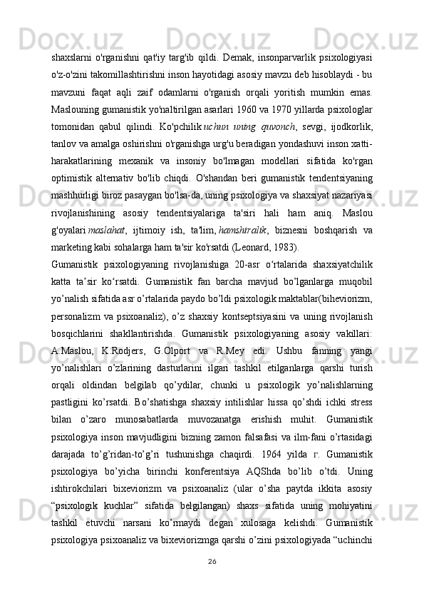 shaxslarni   o'rganishni   qat'iy   targ'ib   qildi.   Demak,   insonparvarlik   psixologiyasi
o'z-o'zini takomillashtirishni inson hayotidagi asosiy mavzu deb hisoblaydi - bu
mavzuni   faqat   aqli   zaif   odamlarni   o'rganish   orqali   yoritish   mumkin   emas.
Maslouning gumanistik yo'naltirilgan asarlari 1960 va 1970 yillarda psixologlar
tomonidan   qabul   qilindi.   Ko'pchilik   uchun   uning   quvonch ,   sevgi,   ijodkorlik,
tanlov va amalga oshirishni o'rganishga urg'u beradigan yondashuvi inson xatti-
harakatlarining   mexanik   va   insoniy   bo'lmagan   modellari   sifatida   ko'rgan
optimistik   alternativ   bo'lib   chiqdi.   O'shandan   beri   gumanistik   tendentsiyaning
mashhurligi biroz pasaygan bo'lsa-da, uning psixologiya va shaxsiyat nazariyasi
rivojlanishining   asosiy   tendentsiyalariga   ta'siri   hali   ham   aniq.   Maslou
g'oyalari   maslahat ,   ijtimoiy   ish,   ta'lim,   hamshiralik ,   biznesni   boshqarish   va
marketing kabi sohalarga ham ta'sir ko'rsatdi (Leonard, 1983).
Gumanistik   psixologiyaning   rivojlanishiga   20-asr   o rtalarida   shaxsiyatchilikʻ
katta   ta sir   ko rsatdi.   Gumanistik   fan   barcha   mavjud   bo’lganlarga   muqobil	
ʼ ʻ
yo’nalish sifatida asr o’rtalarida paydo bo’ldi psixologik maktablar(biheviorizm,
personalizm   va   psixoanaliz),   o’z   shaxsiy   kontseptsiyasini   va   uning   rivojlanish
bosqichlarini   shakllantirishda.   Gumanistik   psixologiyaning   asosiy   vakillari:
A.Maslou,   K.Rodjers,   G.Olport   va   R.Mey   edi.   Ushbu   fanning   yangi
yo’nalishlari   o’zlarining   dasturlarini   ilgari   tashkil   etilganlarga   qarshi   turish
orqali   oldindan   belgilab   qo’ydilar,   chunki   u   psixologik   yo’nalishlarning
pastligini   ko’rsatdi.   Bo’shatishga   shaxsiy   intilishlar   hissa   qo’shdi   ichki   stress
bilan   o’zaro   munosabatlarda   muvozanatga   erishish   muhit.   Gumanistik
psixologiya  inson  mavjudligini   bizning zamon  falsafasi  va  ilm-fani  o’rtasidagi
darajada   to’g’ridan-to’g’ri   tushunishga   chaqirdi.   1964   yilda   ᴦ .   Gumanistik
psixologiya   bo’yicha   birinchi   konferentsiya   AQShda   bo’lib   o’tdi.   Uning
ishtirokchilari   bixeviorizm   va   psixoanaliz   (ular   o’sha   paytda   ikkita   asosiy
“psixologik   kuchlar”   sifatida   belgilangan)   shaxs   sifatida   uning   mohiyatini
tashkil   etuvchi   narsani   ko’rmaydi   degan   xulosaga   kelishdi.   Gumanistik
psixologiya psixoanaliz va bixeviorizmga qarshi o’zini psixologiyada “uchinchi
26 