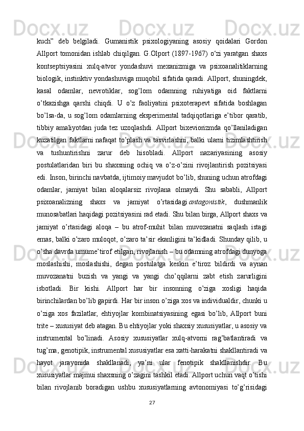 kuch”   deb   belgiladi.   Gumanistik   psixologiyaning   asosiy   qoidalari   Gordon
Allport   tomonidan   ishlab   chiqilgan.   G.Olport   (1897-1967)   o‘zi   yaratgan   shaxs
kontseptsiyasini   xulq-atvor   yondashuvi   mexanizmiga   va   psixoanalitiklarning
biologik, instinktiv yondashuviga muqobil sifatida qaradi. Allport, shuningdek,
kasal   odamlar,   nevrotiklar,   sog’lom   odamning   ruhiyatiga   oid   faktlarni
o’tkazishga   qarshi   chiqdi.   U   o’z   faoliyatini   psixoterapevt   sifatida   boshlagan
bo’lsa-da,   u   sog’lom   odamlarning   eksperimental   tadqiqotlariga   e’tibor   qaratib,
tibbiy   amaliyotdan   juda   tez   uzoqlashdi.   Allport   bixeviorizmda   qo’llaniladigan
kuzatilgan faktlarni nafaqat to’plash va tasvirlashni, balki ularni tizimlashtirish
va   tushuntirishni   zarur   deb   hisobladi.   Allport   nazariyasining   asosiy
postulatlaridan   biri   bu   shaxsning   ochiq   va   o’z-o’zini   rivojlantirish   pozitsiyasi
edi. Inson, birinchi navbatda, ijtimoiy mavjudot bo’lib, shuning uchun atrofdagi
odamlar,   jamiyat   bilan   aloqalarsiz   rivojlana   olmaydi.   Shu   sababli,   Allport
psixoanalizning   shaxs   va   jamiyat   o’rtasidagi   antagonistik ,   dushmanlik
munosabatlari haqidagi pozitsiyasini rad etadi. Shu bilan birga, Allport shaxs va
jamiyat   o’rtasidagi   aloqa   –   bu   atrof-muhit   bilan   muvozanatni   saqlash   istagi
emas, balki o’zaro muloqot, o’zaro ta’sir ekanligini ta’kidladi. Shunday qilib, u
o’sha davrda umume’tirof etilgan, rivojlanish – bu odamning atrofdagi dunyoga
moslashishi,   moslashishi,   degan   postulatga   keskin   e’tiroz   bildirdi   va   aynan
muvozanatni   buzish   va   yangi   va   yangi   cho’qqilarni   zabt   etish   zarurligini
isbotladi.   Bir   kishi.   Allport   har   bir   insonning   o’ziga   xosligi   haqida
birinchilardan bo’lib gapirdi. Har bir inson o’ziga xos va individualdir, chunki u
o’ziga   xos   fazilatlar,   ehtiyojlar   kombinatsiyasining   egasi   bo’lib,   Allport   buni
trite – xususiyat deb atagan. Bu ehtiyojlar yoki shaxsiy xususiyatlar, u asosiy va
instrumental   bo’linadi.   Asosiy   xususiyatlar   xulq-atvorni   rag’batlantiradi   va
tug’ma, genotipik, instrumental xususiyatlar esa xatti-harakatni shakllantiradi va
hayot   jarayonida   shakllanadi,   ya’ni   ular   fenotipik   shakllanishdir.   Bu
xususiyatlar majmui shaxsning o’zagini tashkil etadi. Allport uchun vaqt o’tishi
bilan   rivojlanib   boradigan   ushbu   xususiyatlarning   avtonomiyasi   to’g’risidagi
27 