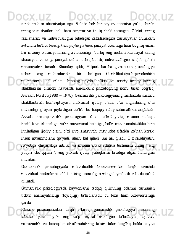 qoida   muhim   ahamiyatga   ega.   Bolada   hali   bunday   avtonomiya   yo’q,   chunki
uning   xususiyatlari   hali   ham   beqaror   va   to’liq   shakllanmagan.   O’zini,   uning
fazilatlarini   va   individualligini   biladigan   kattalardagina   xususiyatlar   chinakam
avtonom bo’lib,   biologik ehtiyojlarga ham , jamiyat bosimiga ham bog’liq emas.
Bu   insoniy   xususiyatlarning   avtonomligi,   borliq   eng   muhim   xususiyat   uning
shaxsiyati   va   unga   jamiyat   uchun   ochiq   bo’lib,   individualligini   saqlab   qolish
imkoniyatini   beradi.   Shunday   qilib,   Allport   barcha   gumanistik   psixologiya
uchun   eng   muhimlaridan   biri   bo’lgan   identifikatsiya-begonalashish
muammosini   hal   qiladi.   Ismning   paydo   bo’lishi   va   asosiy   tamoyillarning
shakllanishi   birinchi   navbatda   amerikalik   psixologning   nomi   bilan   bog’liq.
Avraam Maslou(1908 – 1970). Gumanistik psixologiyaning markazida shaxsni
shakllantirish   kontseptsiyasi,   maksimal   ijodiy   o’zini   o’zi   anglashning   o’ta
muhimligi   g’oyasi   joylashgan   bo’lib,   bu   haqiqiy   ruhiy   salomatlikni   anglatadi.
Avvalo,   insonparvarlik   psixologiyasi   shuni   ta’kidlaydiki,   insonni   nafaqat
tinchlik va ishonchga, ya’ni muvozanat  holatiga, balki muvozanatsizlikka  ham
intiladigan   ijodiy   o’zini   o’zi   rivojlantiruvchi   mavjudot   sifatida   ko’rish   kerak:
inson   muammolarni   qo’yadi,   ularni   hal   qiladi,   uni   hal   qiladi.   O’z   salohiyatini
ro’yobga   chiqarishga   intilish   va   insonni   shaxs   sifatida   tushunish   uning   engʼʼ
yuqori   cho qqilari ,   eng   yuksak   ijodiy   yutuqlarini   hisobga   olgan   holdagina	
ʻ ʼʼ
mumkin.
Gumanistik   psixologiyada   individuallik   bixeviorizmdan   farqli   ravishda
individual   hodisalarni   tahlil   qilishga   qaratilgan   integral   yaxlitlik   sifatida   qabul
qilinadi.
Gumanistik   psixologiyada   hayvonlarni   tadqiq   qilishning   odamni   tushunish
uchun   ahamiyatsizligi   (loyiqligi)   ta’kidlanadi;   bu   tezis   ham   bixeviorizmga
qarshi.
Klassik   psixoanalizdan   farqli   o’laroq,   gumanistik   psixologiya   insonning
tabiatan   yaxshi   yoki   eng   ko’p   neytral   ekanligini   ta’kidlaydi;   tajovuz,
zo’ravonlik   va   boshqalar   atrof-muhitning   ta’siri   bilan   bog’liq   holda   paydo
28