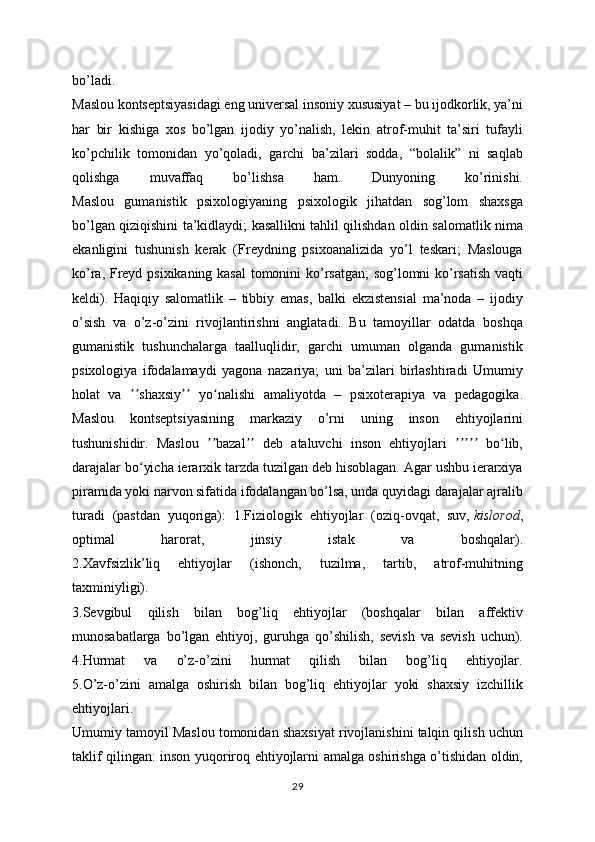 bo’ladi.
Maslou kontseptsiyasidagi eng universal insoniy xususiyat – bu ijodkorlik, ya’ni
har   bir   kishiga   xos   bo’lgan   ijodiy   yo’nalish,   lekin   atrof-muhit   ta’siri   tufayli
ko’pchilik   tomonidan   yo’qoladi,   garchi   ba’zilari   sodda,   “bolalik”   ni   saqlab
qolishga   muvaffaq   bo’lishsa   ham.   Dunyoning   ko’rinishi.
Maslou   gumanistik   psixologiyaning   psixologik   jihatdan   sog’lom   shaxsga
bo’lgan qiziqishini ta’kidlaydi; kasallikni tahlil qilishdan oldin salomatlik nima
ekanligini   tushunish   kerak   (Freydning   psixoanalizida   yo’l   teskari;   Maslouga
ko’ra, Freyd psixikaning kasal tomonini ko’rsatgan;  sog’lomni ko’rsatish vaqti
keldi).   Haqiqiy   salomatlik   –   tibbiy   emas,   balki   ekzistensial   ma’noda   –   ijodiy
o’sish   va   o’z-o’zini   rivojlantirishni   anglatadi.   Bu   tamoyillar   odatda   boshqa
gumanistik   tushunchalarga   taalluqlidir,   garchi   umuman   olganda   gumanistik
psixologiya   ifodalamaydi   yagona   nazariya;   uni   ba’zilari   birlashtiradi   Umumiy
holat   va   shaxsiy   yo nalishi   amaliyotda   –   psixoterapiya   va   pedagogika.ʼʼ ʼʼ ʻ
Maslou   kontseptsiyasining   markaziy   o’rni   uning   inson   ehtiyojlarini
tushunishidir.   Maslou   bazal   deb   ataluvchi   inson   ehtiyojlari     bo lib,	
ʼʼ ʼʼ ʼʼʼʼʼ ʻ
darajalar bo yicha ierarxik tarzda tuzilgan deb hisoblagan. Agar ushbu ierarxiya	
ʻ
piramida yoki narvon sifatida ifodalangan bo’lsa, unda quyidagi darajalar ajralib
turadi   (pastdan   yuqoriga):   1.Fiziologik   ehtiyojlar   (oziq-ovqat,   suv,   kislorod ,
optimal   harorat,   jinsiy   istak   va   boshqalar).
2.Xavfsizlik’liq   ehtiyojlar   (ishonch,   tuzilma,   tartib,   atrof-muhitning
taxminiyligi).
3.Sevgibul   qilish   bilan   bog’liq   ehtiyojlar   (boshqalar   bilan   affektiv
munosabatlarga   bo’lgan   ehtiyoj,   guruhga   qo’shilish,   sevish   va   sevish   uchun).
4.Hurmat   va   o’z-o’zini   hurmat   qilish   bilan   bog’liq   ehtiyojlar.
5.O’z-o’zini   amalga   oshirish   bilan   bog’liq   ehtiyojlar   yoki   shaxsiy   izchillik
ehtiyojlari.
Umumiy tamoyil Maslou tomonidan shaxsiyat rivojlanishini talqin qilish uchun
taklif qilingan: inson yuqoriroq ehtiyojlarni amalga oshirishga o’tishidan oldin,
29 