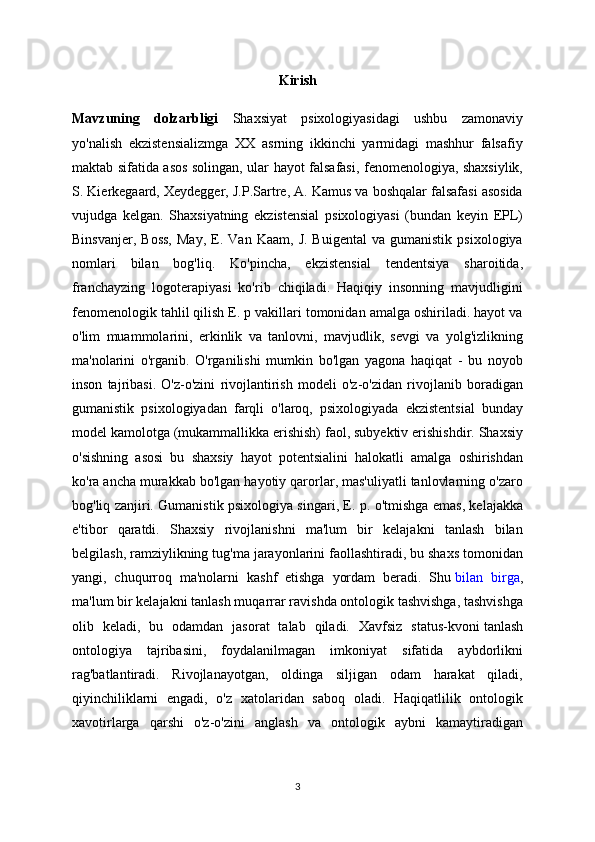 Kirish
Mavzuning   dolzarbligi   Shaxsiyat   psixologiyasidagi   ushbu   zamonaviy
yo'nalish   ekzistensializmga   XX   asrning   ikkinchi   yarmidagi   mashhur   falsafiy
maktab sifatida asos solingan, ular hayot falsafasi, fenomenologiya, shaxsiylik,
S. Kierkegaard, Xeydegger, J.P.Sartre, A. Kamus va boshqalar falsafasi asosida
vujudga   kelgan.   Shaxsiyatning   ekzistensial   psixologiyasi   (bundan   keyin   EPL)
Binsvanjer,   Boss,   May,   E.  Van   Kaam,   J.   Buigental   va  gumanistik   psixologiya
nomlari   bilan   bog'liq.   Ko'pincha,   ekzistensial   tendentsiya   sharoitida,
franchayzing   logoterapiyasi   ko'rib   chiqiladi.   Haqiqiy   insonning   mavjudligini
fenomenologik tahlil qilish E. p vakillari tomonidan amalga oshiriladi. hayot va
o'lim   muammolarini,   erkinlik   va   tanlovni,   mavjudlik,   sevgi   va   yolg'izlikning
ma'nolarini   o'rganib.   O'rganilishi   mumkin   bo'lgan   yagona   haqiqat   -   bu   noyob
inson   tajribasi.   O'z-o'zini   rivojlantirish   modeli   o'z-o'zidan   rivojlanib   boradigan
gumanistik   psixologiyadan   farqli   o'laroq,   psixologiyada   ekzistentsial   bunday
model kamolotga (mukammallikka erishish) faol, subyektiv erishishdir. Shaxsiy
o'sishning   asosi   bu   shaxsiy   hayot   potentsialini   halokatli   amalga   oshirishdan
ko'ra ancha murakkab bo'lgan hayotiy qarorlar, mas'uliyatli tanlovlarning o'zaro
bog'liq zanjiri. Gumanistik psixologiya singari, E. p. o'tmishga emas, kelajakka
e'tibor   qaratdi.   Shaxsiy   rivojlanishni   ma'lum   bir   kelajakni   tanlash   bilan
belgilash, ramziylikning tug'ma jarayonlarini faollashtiradi, bu shaxs tomonidan
yangi,   chuqurroq   ma'nolarni   kashf   etishga   yordam   beradi.   Shu   bilan   birga ,
ma'lum bir kelajakni tanlash muqarrar ravishda ontologik tashvishga, tashvishga
olib   keladi,   bu   odamdan   jasorat   talab   qiladi.   Xavfsiz   status-kvoni   tanlash
ontologiya   tajribasini,   foydalanilmagan   imkoniyat   sifatida   aybdorlikni
rag'batlantiradi.   Rivojlanayotgan,   oldinga   siljigan   odam   harakat   qiladi,
qiyinchiliklarni   engadi,   o'z   xatolaridan   saboq   oladi.   Haqiqatlilik   ontologik
xavotirlarga   qarshi   o'z-o'zini   anglash   va   ontologik   aybni   kamaytiradigan
3