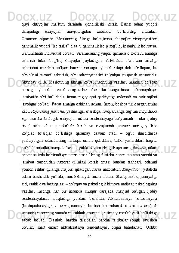 quyi   ehtiyojlar   ma’lum   darajada   qondirilishi   kerak.   Busiz   odam   yuqori
darajadagi   ehtiyojlar   mavjudligidan   xabardor   bo’lmasligi   mumkin.
Umuman   olganda,   Maslouning   fikriga   ko’ra,inson   ehtiyojlar   zinapoyasidan
qanchalik yuqori “ko’tarila” olsa, u qanchalik ko’p sog’liq, insoniylik ko’rsatsa,
u shunchalik individual bo’ladi. Piramidaning yuqori qismida o’z-o’zini amalga
oshirish   bilan   bog’liq   ehtiyojlar   joylashgan.   A.Maslou   o’z-o’zini   amalga
oshirishni   mumkin   bo’lgan   hamma   narsaga   aylanish   istagi   deb   ta’riflagan;   bu
o‘z-o‘zini   takomillashtirish,   o‘z   imkoniyatlarini   ro‘yobga   chiqarish   zaruratidir.
Shunday   qilib,   Maslouning   fikriga   ko’ra,   insonning   vazifasi   mumkin   bo’lgan
narsaga   aylanish   –   va   shuning   uchun   sharoitlar   bunga   hissa   qo’shmaydigan
jamiyatda   o’zi   bo’lishdir,   inson   eng   yuqori   qadriyatga   aylanadi   va   oxir-oqibat
javobgar bo’ladi. Faqat amalga oshirish uchun. Inson, boshqa tirik organizmlar
kabi,   Rojersning fikricha , yashashga, o’sishga, rivojlanishga tug’ma moyillikka
ega.   Barcha   biologik   ehtiyojlar   ushbu   tendentsiyaga   bo’ysunadi   –   ular   ijobiy
rivojlanish   uchun   qondirilishi   kerak   va   rivojlanish   jarayoni   uning   yo’lida
ko’plab   to’siqlar   bo’lishiga   qaramay   davom   etadi   –   og’ir   sharoitlarda
yashayotgan   odamlarning   nafaqat   omon   qolishlari,   balki   yashashlari   haqida
ko’plab misollar mavjud. Taraqqiyotda davom eting. Rojersning   fikricha , odam
psixoanalizda ko’rinadigan narsa emas. Uning fikricha, inson tabiatan yaxshi va
jamiyat   tomonidan   nazorat   qilinishi   kerak   emas;   bundan   tashqari,   odamni
yomon   ishlar   qilishga   majbur   qiladigan   narsa   nazoratdir.   Xulq-atvor ,   yetakchi
odam   baxtsizlik   yo’lida,   mos   kelmaydi   inson   tabiati.   Shafqatsizlik,   jamiyatga
zid, etuklik va boshqalar. – qo’rquv va psixologik himoya natijasi; psixologning
vazifasi   insonga   har   bir   insonda   chuqur   darajada   mavjud   bo’lgan   ijobiy
tendentsiyalarini   aniqlashga   yordam   berishdir.   Aktualizatsiya   tendentsiyasi
(boshqacha  aytganda, uning namoyon bo’lish dinamikasida o’zini-o’zi  anglash
zarurati) insonning yanada murakkab, mustaqil, ijtimoiy mas’uliyatli bo’lishiga
sabab   bo’ladi.   Dastlab,   barcha   tajribalar,   barcha   tajribalar   (ongli   ravishda
bo’lishi   shart   emas)   aktualizatsiya   tendentsiyasi   orqali   baholanadi.   Ushbu
30 