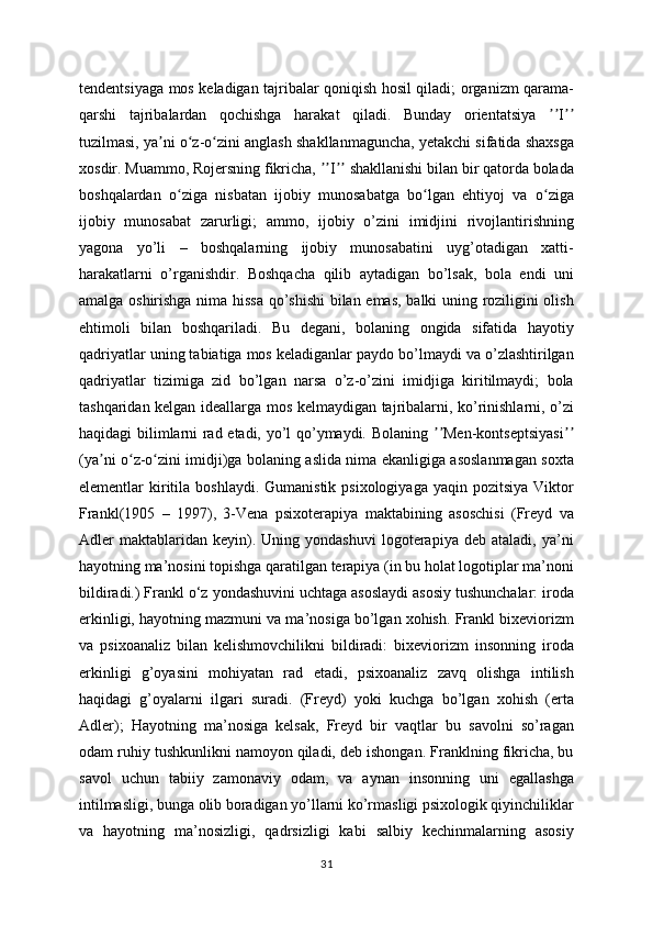 tendentsiyaga mos keladigan tajribalar qoniqish hosil qiladi; organizm qarama-
qarshi   tajribalardan   qochishga   harakat   qiladi.   Bunday   orientatsiya   Iʼʼ ʼʼ
tuzilmasi, ya ni o z-o zini anglash shakllanmaguncha, yetakchi sifatida shaxsga	
ʼ ʻ ʻ
xosdir. Muammo, Rojersning fikricha,  I  shakllanishi bilan bir qatorda bolada	
ʼʼ ʼʼ
boshqalardan   o ziga   nisbatan   ijobiy   munosabatga   bo lgan   ehtiyoj   va   o ziga	
ʻ ʻ ʻ
ijobiy   munosabat   zarurligi;   ammo,   ijobiy   o’zini   imidjini   rivojlantirishning
yagona   yo’li   –   boshqalarning   ijobiy   munosabatini   uyg’otadigan   xatti-
harakatlarni   o’rganishdir.   Boshqacha   qilib   aytadigan   bo’lsak,   bola   endi   uni
amalga oshirishga nima hissa qo’shishi  bilan emas, balki uning roziligini olish
ehtimoli   bilan   boshqariladi.   Bu   degani,   bolaning   ongida   sifatida   hayotiy
qadriyatlar uning tabiatiga mos keladiganlar paydo bo’lmaydi va o’zlashtirilgan
qadriyatlar   tizimiga   zid   bo’lgan   narsa   o’z-o’zini   imidjiga   kiritilmaydi;   bola
tashqaridan kelgan ideallarga mos kelmaydigan tajribalarni, ko’rinishlarni, o’zi
haqidagi bilimlarni rad etadi, yo’l qo’ymaydi. Bolaning  Men-kontseptsiyasi	
ʼʼ ʼʼ
(ya ni o z-o zini imidji)ga bolaning aslida nima ekanligiga asoslanmagan soxta	
ʼ ʻ ʻ
elementlar  kiritila  boshlaydi.  Gumanistik  psixologiyaga  yaqin  pozitsiya  Viktor
Frankl(1905   –   1997),   3-Vena   psixoterapiya   maktabining   asoschisi   (Freyd   va
Adler   maktablaridan  keyin).   Uning  yondashuvi   logoterapiya   deb  ataladi,   ya’ni
hayotning ma’nosini topishga qaratilgan terapiya (in bu holat logotiplar ma’noni
bildiradi.) Frankl o‘z yondashuvini uchtaga asoslaydi asosiy tushunchalar: iroda
erkinligi, hayotning mazmuni va ma’nosiga bo’lgan xohish. Frankl bixeviorizm
va   psixoanaliz   bilan   kelishmovchilikni   bildiradi:   bixeviorizm   insonning   iroda
erkinligi   g’oyasini   mohiyatan   rad   etadi,   psixoanaliz   zavq   olishga   intilish
haqidagi   g’oyalarni   ilgari   suradi.   (Freyd)   yoki   kuchga   bo’lgan   xohish   (erta
Adler);   Hayotning   ma’nosiga   kelsak,   Freyd   bir   vaqtlar   bu   savolni   so’ragan
odam ruhiy tushkunlikni namoyon qiladi, deb ishongan. Franklning fikricha, bu
savol   uchun   tabiiy   zamonaviy   odam,   va   aynan   insonning   uni   egallashga
intilmasligi, bunga olib boradigan yo’llarni ko’rmasligi psixologik qiyinchiliklar
va   hayotning   ma’nosizligi,   qadrsizligi   kabi   salbiy   kechinmalarning   asosiy
31 