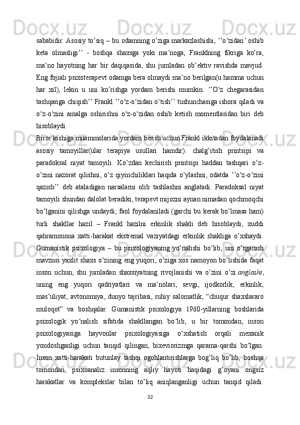 sababidir. Asosiy to’siq – bu odamning o’ziga markazlashishi,  o zidan  oshibʼʼ ʻ ʼ
keta   olmasligi   -   boshqa   shaxsga   yoki   ma noga;   Franklning   fikriga   ko’ra,	
ʼʼ ʼ
ma’no   hayotning   har   bir   daqiqasida,   shu   jumladan   ob’ektiv   ravishda   mavjud.
Eng fojiali psixoterapevt odamga bera olmaydi ma’no berilgan(u hamma uchun
har   xil),   lekin   u   uni   ko’rishga   yordam   berishi   mumkin.   O z   chegarasidan	
ʼʼ ʻ
tashqariga chiqish  Frankl  o z-o zidan o tish  tushunchasiga ishora qiladi va	
ʼʼ ʼʼ ʻ ʻ ʻ ʼʼ
o z-o zini   amalga   oshirishni   o z-o zidan   oshib   ketish   momentlaridan   biri   deb	
ʻ ʻ ʻ ʻ
hisoblaydi.
Biror kishiga muammolarida yordam berish uchun Frankl ikkitadan foydalanadi
asosiy   tamoyillar(ular   terapiya   usullari   hamdir):   chalg’itish   printsipi   va
paradoksal   niyat   tamoyili.   Ko’zdan   kechirish   printsipi   haddan   tashqari   o’z-
o’zini  nazorat  qilishni,   o’z  qiyinchiliklari   haqida  o’ylashni,   odatda   o z-o zini	
ʼʼ ʻ ʻ
qazish   deb   ataladigan   narsalarni   olib   tashlashni   anglatadi.   Paradoksal   niyat	
ʼʼ
tamoyili shundan dalolat beradiki, terapevt mijozni aynan nimadan qochmoqchi
bo’lganini qilishga undaydi; faol foydalaniladi (garchi bu kerak bo’lmasa ham)
turli   shakllar   hazil   –   Frankl   hazilni   erkinlik   shakli   deb   hisoblaydi,   xuddi
qahramonona   xatti-harakat   ekstremal   vaziyatdagi   erkinlik   shakliga   o’xshaydi.
Gumanistik   psixologiya   –   bu   psixologiyaning   yo’nalishi   bo’lib,   uni   o’rganish
mavzusi yaxlit shaxs o’zining eng yuqori, o’ziga xos namoyon bo’lishida faqat
inson   uchun,   shu   jumladan   shaxsiyatning   rivojlanishi   va   o’zini   o’zi   anglashi ,
uning   eng   yuqori   qadriyatlari   va   ma’nolari,   sevgi,   ijodkorlik,   erkinlik,
mas’uliyat,  avtonomiya,  dunyo  tajribasi,  ruhiy  salomatlik,  “chuqur   shaxslararo
muloqot”   va   boshqalar.   Gumanistik   psixologiya   1960-yillarning   boshlarida
psixologik   yo nalish   sifatida   shakllangan   bo lib,   u   bir   tomondan,   inson	
ʻ ʻ
psixologiyasiga   hayvonlar   psixologiyasiga   o xshatish   orqali   mexanik	
ʻ
yondoshganligi   uchun   tanqid   qilingan,   bixeviorizmga   qarama-qarshi   bo lgan.	
ʻ
Inson   xatti-harakati   butunlay   tashqi   ogohlantirishlarga   bog’liq   bo’lib,   boshqa
tomondan,   psixoanaliz   insonning   aqliy   hayoti   haqidagi   g’oyani   ongsiz
harakatlar   va   komplekslar   bilan   to’liq   aniqlanganligi   uchun   tanqid   qiladi.
32 