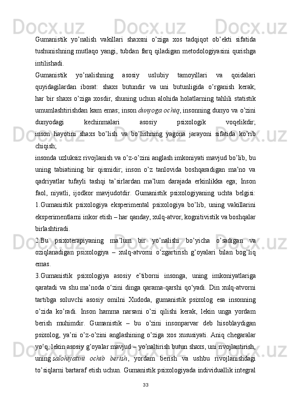 Gumanistik   yo’nalish   vakillari   shaxsni   o’ziga   xos   tadqiqot   ob’ekti   sifatida
tushunishning mutlaqo yangi, tubdan farq qiladigan metodologiyasini  qurishga
intilishadi.
Gumanistik   yo’nalishning   asosiy   uslubiy   tamoyillari   va   qoidalari
quyidagilardan   iborat:   shaxs   butundir   va   uni   butunligida   o’rganish   kerak;
har  bir  shaxs   o’ziga  xosdir,  shuning uchun  alohida  holatlarning  tahlili  statistik
umumlashtirishdan kam emas; inson   dunyoga ochiq , insonning dunyo va o’zini
dunyodagi   kechinmalari   asosiy   psixologik   voqelikdir;
inson   hayotini   shaxs   bo’lish   va   bo’lishning   yagona   jarayoni   sifatida   ko’rib
chiqish;
insonda uzluksiz rivojlanish va o’z-o’zini anglash imkoniyati mavjud bo’lib, bu
uning   tabiatining   bir   qismidir;   inson   o’z   tanlovida   boshqaradigan   ma’no   va
qadriyatlar   tufayli   tashqi   ta’sirlardan   ma’lum   darajada   erkinlikka   ega;   Inson
faol,   niyatli,   ijodkor   mavjudotdir.   Gumanistik   psixologiyaning   uchta   belgisi:
1.Gumanistik   psixologiya   eksperimental   psixologiya   bo’lib,   uning   vakillarini
eksperimentlarni inkor etish – har qanday, xulq-atvor, kognitivistik va boshqalar
birlashtiradi.
2.Bu   psixoterapiyaning   ma’lum   bir   yo’nalishi   bo’yicha   o’sadigan   va
oziqlanadigan   psixologiya   –   xulq-atvorni   o’zgartirish   g’oyalari   bilan   bog’liq
emas.
3.Gumanistik   psixologiya   asosiy   e’tiborni   insonga,   uning   imkoniyatlariga
qaratadi  va shu ma’noda o‘zini  dinga qarama-qarshi  qo‘yadi. Din xulq-atvorni
tartibga   soluvchi   asosiy   omilni   Xudoda,   gumanistik   psixolog   esa   insonning
o’zida   ko’radi.   Inson   hamma   narsani   o’zi   qilishi   kerak,   lekin   unga   yordam
berish   muhimdir.   Gumanistik   –   bu   o’zini   insonparvar   deb   hisoblaydigan
psixolog,   ya’ni   o’z-o’zini   anglashining   o’ziga   xos   xususiyati.   Aniq   chegaralar
yo’q, lekin asosiy g’oyalar mavjud – yo’naltirish butun shaxs, uni rivojlantirish,
uning   salohiyatini   ochib   berish ,   yordam   berish   va   ushbu   rivojlanishdagi
to’siqlarni bartaraf etish uchun. Gumanistik psixologiyada individuallik integral
33 