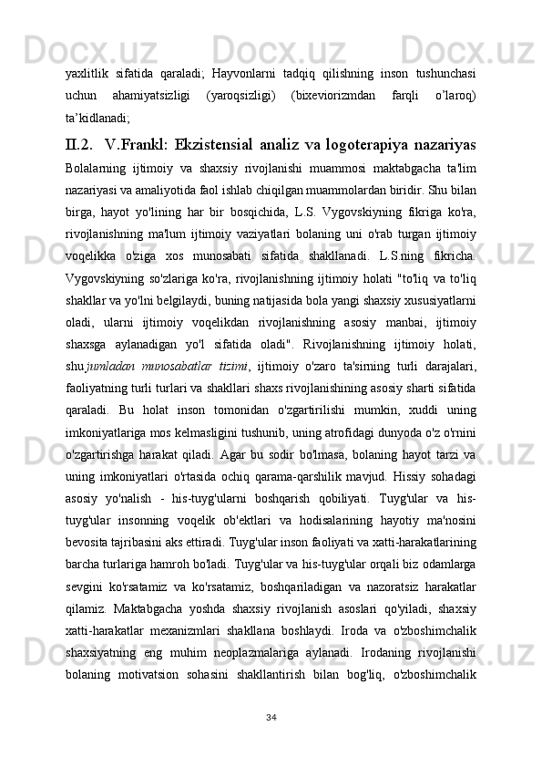 yaxlitlik   sifatida   qaraladi;   Hayvonlarni   tadqiq   qilishning   inson   tushunchasi
uchun   ahamiyatsizligi   (yaroqsizligi)   (bixeviorizmdan   farqli   o’laroq)
ta’kidlanadi;
II.2.     V.Frankl:   Ekzistensial   analiz   va   logoterapiya   nazariyas
Bolalarning   ijtimoiy   va   shaxsiy   rivojlanishi   muammosi   maktabgacha   ta'lim
nazariyasi va amaliyotida faol ishlab chiqilgan muammolardan biridir. Shu bilan
birga,   hayot   yo'lining   har   bir   bosqichida,   L.S.   Vygovskiyning   fikriga   ko'ra,
rivojlanishning   ma'lum   ijtimoiy   vaziyatlari   bolaning   uni   o'rab   turgan   ijtimoiy
voqelikka   o'ziga   xos   munosabati   sifatida   shakllanadi.   L.S.ning   fikricha.
Vygovskiyning   so'zlariga   ko'ra,   rivojlanishning   ijtimoiy   holati   "to'liq   va   to'liq
shakllar va yo'lni belgilaydi, buning natijasida bola yangi shaxsiy xususiyatlarni
oladi,   ularni   ijtimoiy   voqelikdan   rivojlanishning   asosiy   manbai,   ijtimoiy
shaxsga   aylanadigan   yo'l   sifatida   oladi".   Rivojlanishning   ijtimoiy   holati,
shu   jumladan   munosabatlar   tizimi ,   ijtimoiy   o'zaro   ta'sirning   turli   darajalari,
faoliyatning turli turlari va shakllari shaxs rivojlanishining asosiy sharti sifatida
qaraladi.   Bu   holat   inson   tomonidan   o'zgartirilishi   mumkin,   xuddi   uning
imkoniyatlariga mos kelmasligini tushunib, uning atrofidagi dunyoda o'z o'rnini
o'zgartirishga   harakat   qiladi.   Agar   bu   sodir   bo'lmasa,   bolaning   hayot   tarzi   va
uning   imkoniyatlari   o'rtasida   ochiq   qarama-qarshilik   mavjud.   Hissiy   sohadagi
asosiy   yo'nalish   -   his-tuyg'ularni   boshqarish   qobiliyati.   Tuyg'ular   va   his-
tuyg'ular   insonning   voqelik   ob'ektlari   va   hodisalarining   hayotiy   ma'nosini
bevosita tajribasini aks ettiradi. Tuyg'ular inson faoliyati va xatti-harakatlarining
barcha turlariga hamroh bo'ladi. Tuyg'ular va his-tuyg'ular orqali biz odamlarga
sevgini   ko'rsatamiz   va   ko'rsatamiz,   boshqariladigan   va   nazoratsiz   harakatlar
qilamiz.   Maktabgacha   yoshda   shaxsiy   rivojlanish   asoslari   qo'yiladi,   shaxsiy
xatti-harakatlar   mexanizmlari   shakllana   boshlaydi.   Iroda   va   o'zboshimchalik
shaxsiyatning   eng   muhim   neoplazmalariga   aylanadi.   Irodaning   rivojlanishi
bolaning   motivatsion   sohasini   shakllantirish   bilan   bog'liq,   o'zboshimchalik
34 