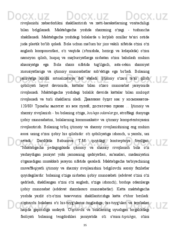 rivojlanishi   xabardorlikni   shakllantirish   va   xatti-harakatlarning   vositachiligi
bilan   belgilanadi.   Maktabgacha   yoshda   shaxsning   o'zagi   -   tushuncha
shakllanadi.   Maktabgacha   yoshdagi   bolalarda   u   ko'plab   omillar   ta'siri   ostida
juda plastik bo'lib qoladi. Bola  uchun ma'lum  bir  jins vakili  sifatida o'zini  o'zi
anglash   komponentlari,   o'z   vaqtida   (o'tmishda,   hozirgi   va   kelajakda)   o'zini
namoyon   qilish,   huquq   va   majburiyatlarga   nisbatan   o'zini   baholash   muhim
ahamiyatga   ega.   Bola   shaxs   sifatida   tug'ilgach,   asta-sekin   shaxsiyat
xususiyatlariga   va   ijtimoiy   munosabatlar   sub'ektiga   ega   bo'ladi.   Bolaning
jamiyatga   kirishi   sotsializatsiya   deb   ataladi.   Ijtimoiy   o'zaro   ta'sir   qilish
qobiliyati   hayot   davomida,   kattalar   bilan   o'zaro   munosabat   jarayonida
rivojlanadi.   Maktabgacha   yoshdagi   bolalik   davrida   kattalar   bilan   muloqot
rivojlanadi   va   turli   shakllarni   oladi.   Давление   будет   как   у   космонавтов-
120/80!   Тромбы   вылетят   из   вен   пулей,   достаточно   прини   ...   Ijtimoiy   va
shaxsiy rivojlanish - bu bolaning o'ziga,   boshqa odamlarga , atrofdagi dunyoga
ijobiy   munosabatini,   bolalarning   kommunikativ   va   ijtimoiy   kompetentsiyasini
rivojlantirish.   Bolaning   to'liq   ijtimoiy   va   shaxsiy   rivojlanishining   eng   muhim
asosi   uning   o'zini   ijobiy   his   qilishidir:   o'z   qobiliyatiga   ishonch,   u   yaxshi,   uni
sevadi.   Darslikda   Babunova   T.M.   quyidagi   kontseptsiya   berilgan:
“Maktabgacha   pedagogikada   ijtimoiy   va   shaxsiy   rivojlanish   bola   o'zi
yashaydigan   jamiyat   yoki   jamoaning   qadriyatlari,   an'analari,   madaniyatini
o'rganadigan   murakkab   jarayon   sifatida   qaraladi.   Maktabgacha   tarbiyachining
muvaffaqiyatli   ijtimoiy   va   shaxsiy   rivojlanishini   belgilovchi   asosiy   fazilatlar
quyidagilardir:   bolaning   o'ziga   nisbatan   ijobiy   munosabati   (adekvat   o'zini   o'zi
qadrlash,   shakllangan   o'zini   o'zi   anglash,   o'ziga   ishonch);   boshqa   odamlarga
ijobiy   munosabat   (adekvat   shaxslararo   munosabatlar).   Katta   maktabgacha
yoshda   yaxlit   o'z-o'zini   tasavvurini   shakllantirishga   katta   e'tibor   beriladi:
o'qituvchi   bolalarni   o'z   his-tuyg'ularini   tinglashga,   his-tuyg'ulari   va   tajribalari
haqida   gapirishga   undaydi.   O'qituvchi   va   bolalarning   uyushgan   birgalikdagi
faoliyati   bolaning   tengdoshlari   jamiyatida   o'z   o'rnini   topishga ,   o'zini
35 