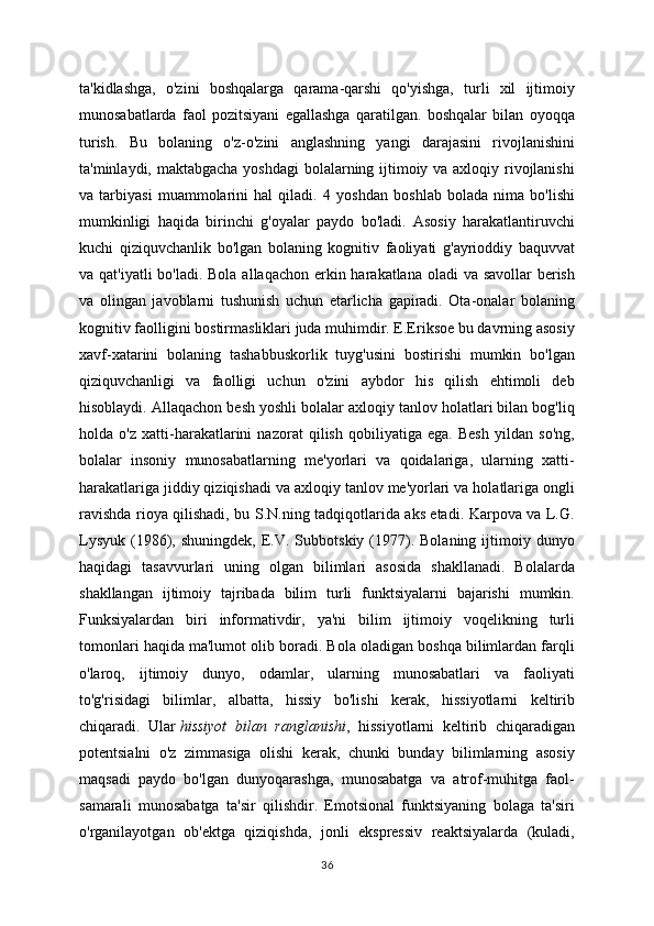 ta'kidlashga,   o'zini   boshqalarga   qarama-qarshi   qo'yishga,   turli   xil   ijtimoiy
munosabatlarda   faol   pozitsiyani   egallashga   qaratilgan.   boshqalar   bilan   oyoqqa
turish.   Bu   bolaning   o'z-o'zini   anglashning   yangi   darajasini   rivojlanishini
ta'minlaydi, maktabgacha yoshdagi  bolalarning ijtimoiy va axloqiy rivojlanishi
va   tarbiyasi   muammolarini   hal   qiladi.   4   yoshdan   boshlab   bolada   nima   bo'lishi
mumkinligi   haqida   birinchi   g'oyalar   paydo   bo'ladi.   Asosiy   harakatlantiruvchi
kuchi   qiziquvchanlik   bo'lgan   bolaning   kognitiv   faoliyati   g'ayrioddiy   baquvvat
va qat'iyatli  bo'ladi. Bola allaqachon erkin harakatlana oladi va savollar  berish
va   olingan   javoblarni   tushunish   uchun   etarlicha   gapiradi.   Ota-onalar   bolaning
kognitiv faolligini bostirmasliklari juda muhimdir. E.Eriksoe bu davrning asosiy
xavf-xatarini   bolaning   tashabbuskorlik   tuyg'usini   bostirishi   mumkin   bo'lgan
qiziquvchanligi   va   faolligi   uchun   o'zini   aybdor   his   qilish   ehtimoli   deb
hisoblaydi. Allaqachon besh yoshli bolalar axloqiy tanlov holatlari bilan bog'liq
holda   o'z   xatti-harakatlarini   nazorat   qilish   qobiliyatiga   ega.   Besh   yildan   so'ng,
bolalar   insoniy   munosabatlarning   me'yorlari   va   qoidalariga,   ularning   xatti-
harakatlariga jiddiy qiziqishadi va axloqiy tanlov me'yorlari va holatlariga ongli
ravishda rioya qilishadi, bu S.N.ning tadqiqotlarida aks etadi. Karpova va L.G.
Lysyuk   (1986),  shuningdek,   E.V.  Subbotskiy  (1977).  Bolaning   ijtimoiy  dunyo
haqidagi   tasavvurlari   uning   olgan   bilimlari   asosida   shakllanadi.   Bolalarda
shakllangan   ijtimoiy   tajribada   bilim   turli   funktsiyalarni   bajarishi   mumkin.
Funksiyalardan   biri   informativdir,   ya'ni   bilim   ijtimoiy   voqelikning   turli
tomonlari haqida ma'lumot olib boradi. Bola oladigan boshqa bilimlardan farqli
o'laroq,   ijtimoiy   dunyo,   odamlar,   ularning   munosabatlari   va   faoliyati
to'g'risidagi   bilimlar,   albatta,   hissiy   bo'lishi   kerak,   hissiyotlarni   keltirib
chiqaradi.   Ular   hissiyot   bilan   ranglanishi ,   hissiyotlarni   keltirib   chiqaradigan
potentsialni   o'z   zimmasiga   olishi   kerak,   chunki   bunday   bilimlarning   asosiy
maqsadi   paydo   bo'lgan   dunyoqarashga,   munosabatga   va   atrof-muhitga   faol-
samarali   munosabatga   ta'sir   qilishdir.   Emotsional   funktsiyaning   bolaga   ta'siri
o'rganilayotgan   ob'ektga   qiziqishda,   jonli   ekspressiv   reaktsiyalarda   (kuladi,
36 