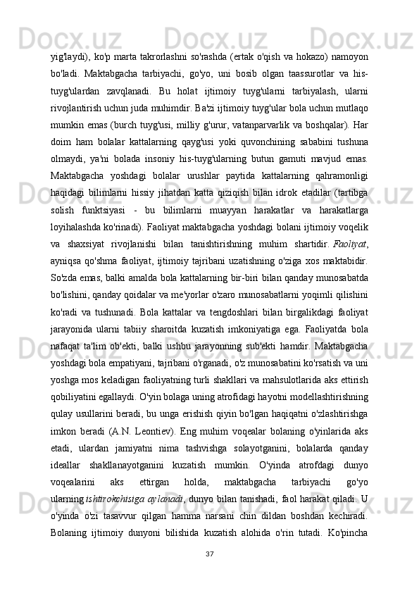 yig'laydi),  ko'p  marta   takrorlashni  so'rashda  (ertak  o'qish   va  hokazo)   namoyon
bo'ladi.   Maktabgacha   tarbiyachi,   go'yo,   uni   bosib   olgan   taassurotlar   va   his-
tuyg'ulardan   zavqlanadi.   Bu   holat   ijtimoiy   tuyg'ularni   tarbiyalash,   ularni
rivojlantirish uchun juda muhimdir. Ba'zi ijtimoiy tuyg'ular bola uchun mutlaqo
mumkin emas  (burch  tuyg'usi,  milliy g'urur, vatanparvarlik va  boshqalar). Har
doim   ham   bolalar   kattalarning   qayg'usi   yoki   quvonchining   sababini   tushuna
olmaydi,   ya'ni   bolada   insoniy   his-tuyg'ularning   butun   gamuti   mavjud   emas.
Maktabgacha   yoshdagi   bolalar   urushlar   paytida   kattalarning   qahramonligi
haqidagi   bilimlarni   hissiy   jihatdan   katta   qiziqish   bilan   idrok   etadilar   (tartibga
solish   funktsiyasi   -   bu   bilimlarni   muayyan   harakatlar   va   harakatlarga
loyihalashda ko'rinadi). Faoliyat maktabgacha yoshdagi bolani ijtimoiy voqelik
va   shaxsiyat   rivojlanishi   bilan   tanishtirishning   muhim   shartidir.   Faoliyat ,
ayniqsa   qo'shma   faoliyat,   ijtimoiy   tajribani   uzatishning   o'ziga   xos   maktabidir.
So'zda emas, balki amalda bola kattalarning bir-biri bilan qanday munosabatda
bo'lishini, qanday qoidalar va me'yorlar o'zaro munosabatlarni yoqimli qilishini
ko'radi   va   tushunadi.   Bola   kattalar   va   tengdoshlari   bilan   birgalikdagi   faoliyat
jarayonida   ularni   tabiiy   sharoitda   kuzatish   imkoniyatiga   ega.   Faoliyatda   bola
nafaqat   ta'lim   ob'ekti,   balki   ushbu   jarayonning   sub'ekti   hamdir.   Maktabgacha
yoshdagi bola empatiyani, tajribani o'rganadi, o'z munosabatini ko'rsatish va uni
yoshga mos keladigan faoliyatning turli shakllari va mahsulotlarida aks ettirish
qobiliyatini egallaydi. O'yin bolaga uning atrofidagi hayotni modellashtirishning
qulay usullarini beradi, bu unga erishish qiyin bo'lgan haqiqatni o'zlashtirishga
imkon   beradi   (A.N.   Leontiev).   Eng   muhim   voqealar   bolaning   o'yinlarida   aks
etadi,   ulardan   jamiyatni   nima   tashvishga   solayotganini,   bolalarda   qanday
ideallar   shakllanayotganini   kuzatish   mumkin.   O'yinda   atrofdagi   dunyo
voqealarini   aks   ettirgan   holda,   maktabgacha   tarbiyachi   go'yo
ularning   ishtirokchisiga   aylanadi , dunyo  bilan tanishadi,  faol   harakat  qiladi.   U
o'yinda   o'zi   tasavvur   qilgan   hamma   narsani   chin   dildan   boshdan   kechiradi.
Bolaning   ijtimoiy   dunyoni   bilishida   kuzatish   alohida   o'rin   tutadi.   Ko'pincha
37 