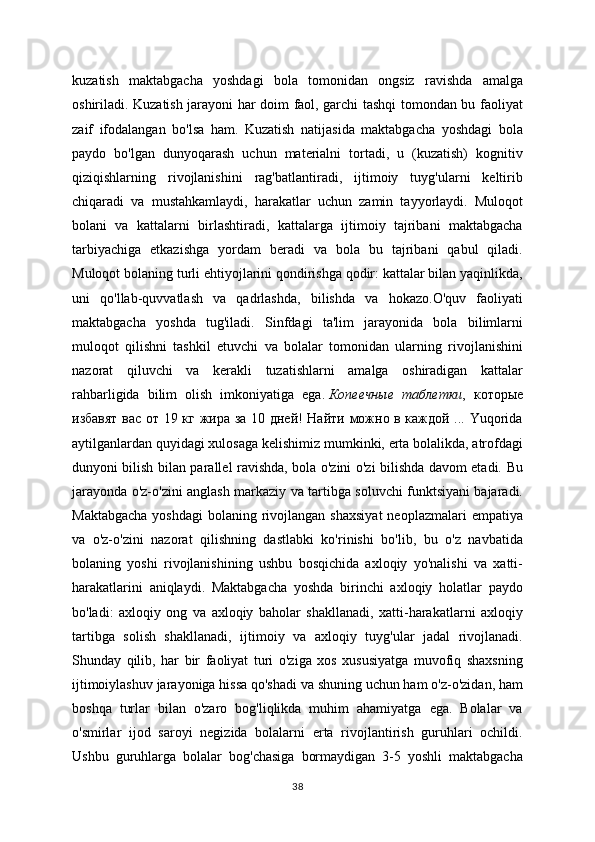 kuzatish   maktabgacha   yoshdagi   bola   tomonidan   ongsiz   ravishda   amalga
oshiriladi. Kuzatish jarayoni har doim faol, garchi tashqi tomondan bu faoliyat
zaif   ifodalangan   bo'lsa   ham.   Kuzatish   natijasida   maktabgacha   yoshdagi   bola
paydo   bo'lgan   dunyoqarash   uchun   materialni   tortadi,   u   (kuzatish)   kognitiv
qiziqishlarning   rivojlanishini   rag'batlantiradi,   ijtimoiy   tuyg'ularni   keltirib
chiqaradi   va   mustahkamlaydi,   harakatlar   uchun   zamin   tayyorlaydi.   Muloqot
bolani   va   kattalarni   birlashtiradi,   kattalarga   ijtimoiy   tajribani   maktabgacha
tarbiyachiga   etkazishga   yordam   beradi   va   bola   bu   tajribani   qabul   qiladi.
Muloqot bolaning turli ehtiyojlarini qondirishga qodir: kattalar bilan yaqinlikda,
uni   qo'llab-quvvatlash   va   qadrlashda,   bilishda   va   hokazo.O'quv   faoliyati
maktabgacha   yoshda   tug'iladi.   Sinfdagi   ta'lim   jarayonida   bola   bilimlarni
muloqot   qilishni   tashkil   etuvchi   va   bolalar   tomonidan   ularning   rivojlanishini
nazorat   qiluvchi   va   kerakli   tuzatishlarni   amalga   oshiradigan   kattalar
rahbarligida   bilim   olish   imkoniyatiga   ega.   Копеечные   таблетки ,   которые
избавят вас от 19 кг жира за 10 дней! Найти можно в каждой ... Yuqorida
aytilganlardan quyidagi xulosaga kelishimiz mumkinki, erta bolalikda, atrofdagi
dunyoni bilish bilan parallel ravishda, bola o'zini o'zi bilishda davom etadi.   Bu
jarayonda o'z-o'zini anglash markaziy va tartibga soluvchi funktsiyani bajaradi.
Maktabgacha   yoshdagi   bolaning rivojlangan  shaxsiyat   neoplazmalari   empatiya
va   o'z-o'zini   nazorat   qilishning   dastlabki   ko'rinishi   bo'lib,   bu   o'z   navbatida
bolaning   yoshi   rivojlanishining   ushbu   bosqichida   axloqiy   yo'nalishi   va   xatti-
harakatlarini   aniqlaydi.   Maktabgacha   yoshda   birinchi   axloqiy   holatlar   paydo
bo'ladi:   axloqiy   ong   va   axloqiy   baholar   shakllanadi,   xatti-harakatlarni   axloqiy
tartibga   solish   shakllanadi,   ijtimoiy   va   axloqiy   tuyg'ular   jadal   rivojlanadi.
Shunday   qilib,   har   bir   faoliyat   turi   o'ziga   xos   xususiyatga   muvofiq   shaxsning
ijtimoiylashuv jarayoniga hissa qo'shadi va shuning uchun ham o'z-o'zidan, ham
boshqa   turlar   bilan   o'zaro   bog'liqlikda   muhim   ahamiyatga   ega.   Bolalar   va
o'smirlar   ijod   saroyi   negizida   bolalarni   erta   rivojlantirish   guruhlari   ochildi.
Ushbu   guruhlarga   bolalar   bog'chasiga   bormaydigan   3-5   yoshli   maktabgacha
38 