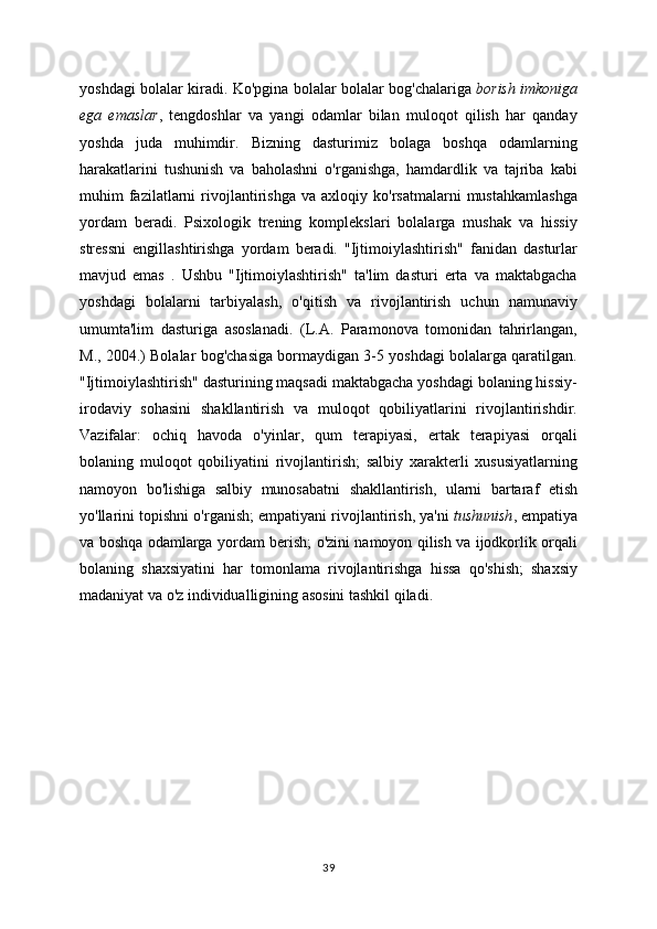 yoshdagi bolalar kiradi. Ko'pgina bolalar bolalar bog'chalariga   borish imkoniga
ega   emaslar ,   tengdoshlar   va   yangi   odamlar   bilan   muloqot   qilish   har   qanday
yoshda   juda   muhimdir.   Bizning   dasturimiz   bolaga   boshqa   odamlarning
harakatlarini   tushunish   va   baholashni   o'rganishga,   hamdardlik   va   tajriba   kabi
muhim   fazilatlarni   rivojlantirishga   va   axloqiy  ko'rsatmalarni   mustahkamlashga
yordam   beradi.   Psixologik   trening   komplekslari   bolalarga   mushak   va   hissiy
stressni   engillashtirishga   yordam   beradi.   "Ijtimoiylashtirish"   fanidan   dasturlar
mavjud   emas   .   Ushbu   "Ijtimoiylashtirish"   ta'lim   dasturi   erta   va   maktabgacha
yoshdagi   bolalarni   tarbiyalash,   o'qitish   va   rivojlantirish   uchun   namunaviy
umumta'lim   dasturiga   asoslanadi.   (L.A.   Paramonova   tomonidan   tahrirlangan,
M., 2004.) Bolalar bog'chasiga bormaydigan 3-5 yoshdagi bolalarga qaratilgan.
"Ijtimoiylashtirish" dasturining maqsadi maktabgacha yoshdagi bolaning hissiy-
irodaviy   sohasini   shakllantirish   va   muloqot   qobiliyatlarini   rivojlantirishdir.
Vazifalar:   ochiq   havoda   o'yinlar,   qum   terapiyasi,   ertak   terapiyasi   orqali
bolaning   muloqot   qobiliyatini   rivojlantirish;   salbiy   xarakterli   xususiyatlarning
namoyon   bo'lishiga   salbiy   munosabatni   shakllantirish,   ularni   bartaraf   etish
yo'llarini topishni o'rganish; empatiyani rivojlantirish, ya'ni   tushunish , empatiya
va boshqa odamlarga yordam berish; o'zini namoyon qilish va ijodkorlik orqali
bolaning   shaxsiyatini   har   tomonlama   rivojlantirishga   hissa   qo'shish;   shaxsiy
madaniyat va o'z individualligining asosini tashkil qiladi.
                                                    
39 