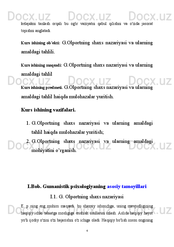 kelajakni   tanlash   orqali   bu   og'ir   vaziyatni   qabul   qilishni   va   o'zida   jasorat
topishni anglatadi.
Kurs   ishining   ob'ekti :   G.Olportning shaxs nazariyasi va ularning
amaldagi tahlili.
Kurs ishining maqsadi:  G.Olportning shaxs nazariyasi va ularning
amaldagi tahlil
Kurs ishining predmeti.  G.Olportning shaxs nazariyasi va ularning
amaldagi tahlil haiqda mulohazalar yuritish.
Kurs ishining vazifalari.  
1. G.Olportning   shaxs   nazariyasi   va   ularning   amaldagi
tahlil haiqda mulohazalar yuritish;
2. G.Olportning   shaxs   nazariyasi   va   ularning   amaldagi
mohiyatini o’rganish.
I.Bob. Gumanistik psixologiyaning   asosiy tamoyillari
I.1. G. Olportning shaxs nazariyasi
E.   p   ning   eng   muhim   maqsadi.   bu   shaxsiy   ishonchga,   uning   mavjudligining
haqiqiy ichki tabiatga mosligiga erishish usullarini izlash. Aslida haqiqiy hayot
yo'li ijodiy o'zini o'zi bajarishni o'z ichiga oladi. Haqiqiy bo'lish inson ongining
4 