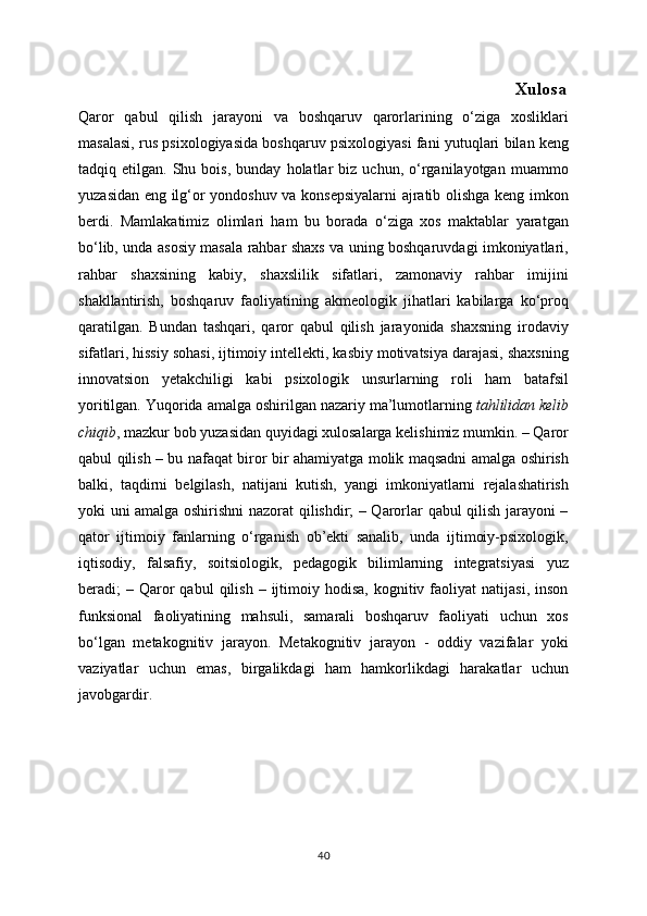                                                                                                     Xulosa
Qaror   qabul   qilish   jarayoni   va   boshqaruv   qarorlarining   o‘ziga   xosliklari
masalasi, rus psixologiyasida boshqaruv psixologiyasi fani yutuqlari bilan keng
tadqiq  etilgan.   Shu  bois,   bunday   holatlar   biz   uchun,  o‘rganilayotgan   muammo
yuzasidan eng ilg‘or yondoshuv va konsepsiyalarni ajratib olishga keng imkon
berdi.   Mamlakatimiz   olimlari   ham   bu   borada   o‘ziga   xos   maktablar   yaratgan
bo‘lib, unda asosiy masala rahbar shaxs va uning boshqaruvdagi imkoniyatlari,
rahbar   shaxsining   kabiy,   shaxslilik   sifatlari,   zamonaviy   rahbar   imijini
shakllantirish,   boshqaruv   faoliyatining   akmeologik   jihatlari   kabilarga   ko‘proq
qaratilgan.   Bundan   tashqari,   qaror   qabul   qilish   jarayonida   shaxsning   irodaviy
sifatlari, hissiy sohasi, ijtimoiy intellekti, kasbiy motivatsiya darajasi, shaxsning
innovatsion   yetakchiligi   kabi   psixologik   unsurlarning   roli   ham   batafsil
yoritilgan. Yuqorida amalga oshirilgan nazariy ma’lumotlarning   tahlilidan kelib
chiqib , mazkur bob yuzasidan quyidagi xulosalarga kelishimiz mumkin. – Qaror
qabul qilish – bu nafaqat biror bir ahamiyatga molik maqsadni amalga oshirish
balki,   taqdirni   belgilash,   natijani   kutish,   yangi   imkoniyatlarni   rejalashatirish
yoki uni amalga oshirishni nazorat qilishdir; – Qarorlar qabul qilish jarayoni –
qator   ijtimoiy   fanlarning   o‘rganish   ob’ekti   sanalib,   unda   ijtimoiy-psixologik,
iqtisodiy,   falsafiy,   soitsiologik,   pedagogik   bilimlarning   integratsiyasi   yuz
beradi;   –  Qaror   qabul  qilish  –  ijtimoiy  hodisa,  kognitiv  faoliyat   natijasi,  inson
funksional   faoliyatining   mahsuli,   samarali   boshqaruv   faoliyati   uchun   xos
bo‘lgan   metakognitiv   jarayon.   Metakognitiv   jarayon   -   oddiy   vazifalar   yoki
vaziyatlar   uchun   emas,   birgalikdagi   ham   hamkorlikdagi   harakatlar   uchun
javobgardir.
40 