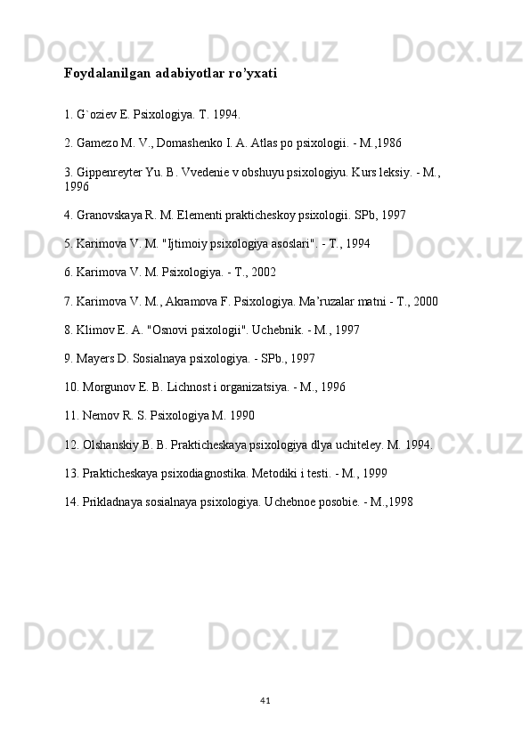 Foydalanilgan adabiyotlar ro’yxati
1. G`oziev E. Psixologiya. T. 1994.
2. Gamezo M. V., Domashenko I. A. Atlas po psixologii. - M.,1986
3. Gippenreyter Yu. B. Vvedenie v obshuyu psixologiyu. Kurs leksiy. - M., 
1996
4. Granovskaya R. M. Elementi prakticheskoy psixologii. SPb, 1997
5. Karimova V. M. "Ijtimoiy psixologiya asoslari". - T., 1994
6. Karimova V. M. Psixologiya. - T., 2002
7. Karimova V. M., Akramova F. Psixologiya. Ma’ruzalar matni - T., 2000
8. Klimov E. A. "Osnovi psixologii". Uchebnik. - M., 1997
9. Mayers D. Sosialnaya psixologiya. - SPb., 1997
10. Morgunov E. B. Lichnost i organizatsiya. - M., 1996
11. Nemov R. S. Psixologiya M. 1990
12. Olshanskiy B. B. Prakticheskaya psixologiya dlya uchiteley. M. 1994.
13. Prakticheskaya psixodiagnostika. Metodiki i testi. - M., 1999
14. Prikladnaya sosialnaya psixologiya. Uchebnoe posobie. - M.,1998
41 