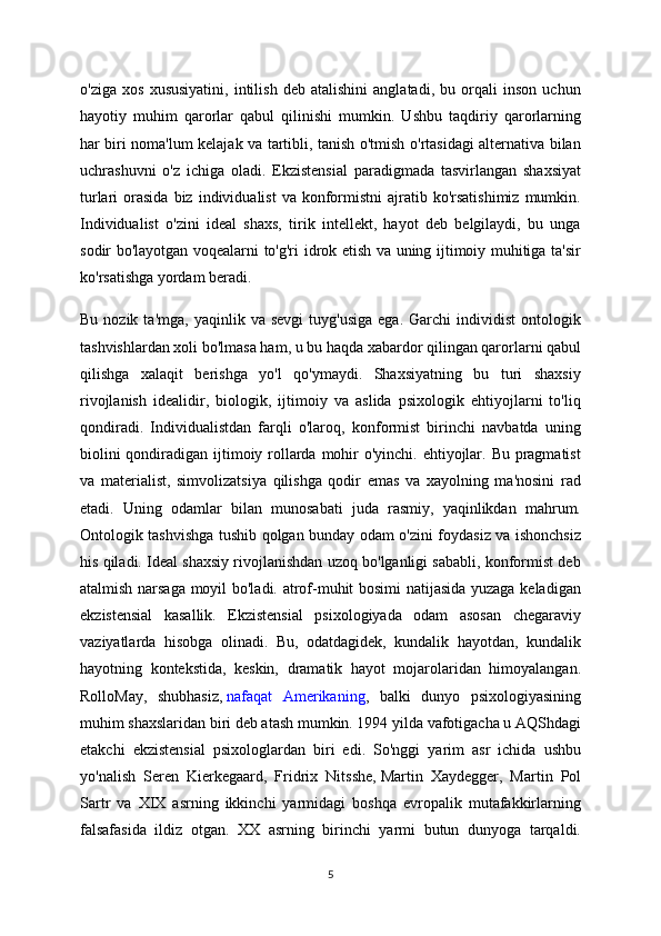 o'ziga   xos   xususiyatini,   intilish   deb   atalishini   anglatadi,   bu   orqali   inson   uchun
hayotiy   muhim   qarorlar   qabul   qilinishi   mumkin.   Ushbu   taqdiriy   qarorlarning
har biri noma'lum kelajak va tartibli, tanish o'tmish o'rtasidagi alternativa bilan
uchrashuvni   o'z   ichiga   oladi.   Ekzistensial   paradigmada   tasvirlangan   shaxsiyat
turlari   orasida  biz  individualist  va   konformistni   ajratib  ko'rsatishimiz  mumkin.
Individualist   o'zini   ideal   shaxs,   tirik   intellekt,   hayot   deb   belgilaydi,   bu   unga
sodir bo'layotgan voqealarni to'g'ri idrok etish va uning ijtimoiy muhitiga ta'sir
ko'rsatishga yordam beradi.
Bu  nozik  ta'mga,   yaqinlik  va  sevgi  tuyg'usiga  ega.  Garchi  individist  ontologik
tashvishlardan xoli bo'lmasa ham, u bu haqda xabardor qilingan qarorlarni qabul
qilishga   xalaqit   berishga   yo'l   qo'ymaydi.   Shaxsiyatning   bu   turi   shaxsiy
rivojlanish   idealidir,   biologik,   ijtimoiy   va   aslida   psixologik   ehtiyojlarni   to'liq
qondiradi.   Individualistdan   farqli   o'laroq,   konformist   birinchi   navbatda   uning
biolini  qondiradigan ijtimoiy rollarda mohir  o'yinchi. ehtiyojlar. Bu pragmatist
va   materialist,   simvolizatsiya   qilishga   qodir   emas   va   xayolning   ma'nosini   rad
etadi.   Uning   odamlar   bilan   munosabati   juda   rasmiy,   yaqinlikdan   mahrum.
Ontologik tashvishga tushib qolgan bunday odam o'zini foydasiz va ishonchsiz
his qiladi. Ideal shaxsiy rivojlanishdan uzoq bo'lganligi sababli, konformist deb
atalmish narsaga moyil bo'ladi. atrof-muhit bosimi  natijasida yuzaga keladigan
ekzistensial   kasallik.   Ekzistensial   psixologiyada   odam   asosan   chegaraviy
vaziyatlarda   hisobga   olinadi.   Bu,   odatdagidek,   kundalik   hayotdan,   kundalik
hayotning   kontekstida,   keskin,   dramatik   hayot   mojarolaridan   himoyalangan.
RolloMay,   shubhasiz,   nafaqat   Amerikaning ,   balki   dunyo   psixologiyasining
muhim shaxslaridan biri deb atash mumkin. 1994 yilda vafotigacha u AQShdagi
etakchi   ekzistensial   psixologlardan   biri   edi.   So'nggi   yarim   asr   ichida   ushbu
yo'nalish   Seren   Kierkegaard,   Fridrix   Nitsshe,   Martin   Xaydegger,   Martin   Pol
Sartr   va   XIX   asrning   ikkinchi   yarmidagi   boshqa   evropalik   mutafakkirlarning
falsafasida   ildiz   otgan.   XX   asrning   birinchi   yarmi   butun   dunyoga   tarqaldi.
5 