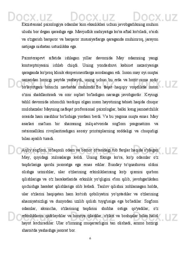 Ekzistensial psixologiya odamlar kim ekanliklari uchun javobgarlikning muhim
ulushi bor degan qarashga ega. Mavjudlik mohiyatiga ko'ra afzal ko'riladi, o'sish
va o'zgarish barqaror va barqaror xususiyatlarga qaraganda muhimroq, jarayon
natijaga nisbatan ustunlikka ega.
Psixoterapevt   sifatida   ishlagan   yillar   davomida   May   odamning   yangi
kontseptsiyasini   ishlab   chiqdi.   Uning   yondashuvi   kabinet   nazariyasiga
qaraganda ko'proq klinik eksperimentlarga asoslangan edi. Inson may oyi nuqtai
nazaridan   hozirgi   paytda   yashaydi,   uning   uchun   bu   erda   va   hozir   nima   sodir
bo'layotgani   birinchi   navbatda   muhimdir.Bu   faqat   haqiqiy   voqelikda   inson
o'zini   shakllantiradi   va   oxir   oqibat   bo'ladigan   narsaga   javobgardir.   Keyingi
tahlil davomida ishonchli tasdiqni olgan inson hayotining tabiati haqida chuqur
mulohazalar Mayning nafaqat professional psixologlar, balki keng jamoatchilik
orasida ham mashhur bo'lishiga yordam berdi. Va bu yagona nuqta emas. May
asarlari   ma'lum   bir   shaxsning   xulq-atvorida   sog'lom   pragmatizm   va
ratsionallikni   rivojlantiradigan   asosiy   printsiplarning   soddaligi   va   chuqurligi
bilan ajralib turadi.
Aqliy sog'lom, to'laqonli odam va bemor o'rtasidagi tub farqlar haqida o'ylagan
May,   quyidagi   xulosalarga   keldi.   Uning   fikriga   ko'ra,   ko'p   odamlar   o'z
taqdirlariga   qarshi   jasoratga   ega   emas   edilar.   Bunday   to'qnashuvni   oldini
olishga   urinishlar,   ular   o'zlarining   erkinliklarining   ko'p   qismini   qurbon
qilishlariga   va   o'z   harakatlarida   erkinlik   yo'qligini   e'lon   qilib,   javobgarlikdan
qochishga   harakat   qilishlariga   olib   keladi.   Tanlov   qilishni   xohlamagan   holda,
ular   o'zlarini   haqiqatan   ham   ko'rish   qobiliyatini   yo'qotadilar   va   o'zlarining
ahamiyatsizligi   va   dunyodan   uzilib   qolish   tuyg'usiga   ega   bo'ladilar.   Sog'lom
odamlar,   aksincha,   o'zlarining   taqdirini   shubha   ostiga   qo'yadilar,   o'z
erkinliklarini   qadrlaydilar   va   himoya   qiladilar,   o'zlari   va   boshqalar   bilan   halol
hayot   kechiradilar.   Ular   o'limning   muqarrarligini   tan   olishadi,   ammo   hozirgi
sharoitda yashashga jasorat bor.
6 