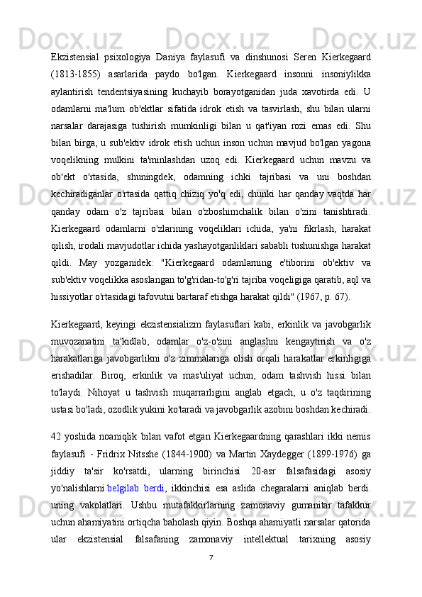 Ekzistensial   psixologiya   Daniya   faylasufi   va   dinshunosi   Seren   Kierkegaard
(1813-1855)   asarlarida   paydo   bo'lgan.   Kierkegaard   insonni   insoniylikka
aylantirish   tendentsiyasining   kuchayib   borayotganidan   juda   xavotirda   edi.   U
odamlarni   ma'lum   ob'ektlar   sifatida   idrok   etish   va   tasvirlash,   shu   bilan   ularni
narsalar   darajasiga   tushirish   mumkinligi   bilan   u   qat'iyan   rozi   emas   edi.   Shu
bilan   birga,   u   sub'ektiv   idrok   etish   uchun   inson   uchun   mavjud   bo'lgan   yagona
voqelikning   mulkini   ta'minlashdan   uzoq   edi.   Kierkegaard   uchun   mavzu   va
ob'ekt   o'rtasida,   shuningdek,   odamning   ichki   tajribasi   va   uni   boshdan
kechiradiganlar   o'rtasida   qattiq   chiziq   yo'q   edi,   chunki   har   qanday   vaqtda   har
qanday   odam   o'z   tajribasi   bilan   o'zboshimchalik   bilan   o'zini   tanishtiradi.
Kierkegaard   odamlarni   o'zlarining   voqeliklari   ichida,   ya'ni   fikrlash,   harakat
qilish, irodali mavjudotlar ichida yashayotganliklari sababli tushunishga harakat
qildi.   May   yozganidek:   "Kierkegaard   odamlarning   e'tiborini   ob'ektiv   va
sub'ektiv voqelikka asoslangan to'g'ridan-to'g'ri tajriba voqeligiga qaratib, aql va
hissiyotlar o'rtasidagi tafovutni bartaraf etishga harakat qildi" (1967, p. 67).
Kierkegaard,   keyingi   ekzistensializm   faylasuflari   kabi,   erkinlik   va   javobgarlik
muvozanatini   ta'kidlab,   odamlar   o'z-o'zini   anglashni   kengaytirish   va   o'z
harakatlariga   javobgarlikni   o'z   zimmalariga   olish   orqali   harakatlar   erkinligiga
erishadilar.   Biroq,   erkinlik   va   mas'uliyat   uchun,   odam   tashvish   hissi   bilan
to'laydi.   Nihoyat   u   tashvish   muqarrarligini   anglab   etgach,   u   o'z   taqdirining
ustasi bo'ladi, ozodlik yukini ko'taradi va javobgarlik azobini boshdan kechiradi.
42   yoshida   noaniqlik   bilan   vafot   etgan   Kierkegaardning   qarashlari   ikki   nemis
faylasufi   -   Fridrix   Nitsshe   (1844-1900)   va   Martin   Xaydegger   (1899-1976)   ga
jiddiy   ta'sir   ko'rsatdi,   ularning   birinchisi   20-asr   falsafasidagi   asosiy
yo'nalishlarni   belgilab   berdi ,   ikkinchisi   esa   aslida   chegaralarni   aniqlab   berdi.
uning   vakolatlari.   Ushbu   mutafakkirlarning   zamonaviy   gumanitar   tafakkur
uchun ahamiyatini ortiqcha baholash qiyin. Boshqa ahamiyatli narsalar qatorida
ular   ekzistensial   falsafaning   zamonaviy   intellektual   tarixning   asosiy
7 