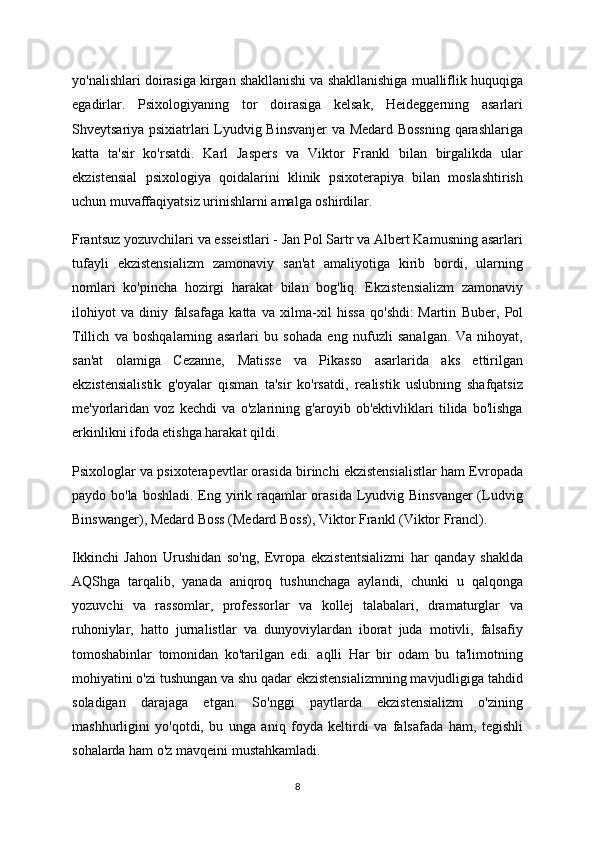 yo'nalishlari doirasiga kirgan shakllanishi va shakllanishiga mualliflik huquqiga
egadirlar.   Psixologiyaning   tor   doirasiga   kelsak,   Heideggerning   asarlari
Shveytsariya psixiatrlari Lyudvig Binsvanjer  va Medard Bossning  qarashlariga
katta   ta'sir   ko'rsatdi.   Karl   Jaspers   va   Viktor   Frankl   bilan   birgalikda   ular
ekzistensial   psixologiya   qoidalarini   klinik   psixoterapiya   bilan   moslashtirish
uchun muvaffaqiyatsiz urinishlarni amalga oshirdilar.
Frantsuz yozuvchilari va esseistlari - Jan Pol Sartr va Albert Kamusning asarlari
tufayli   ekzistensializm   zamonaviy   san'at   amaliyotiga   kirib   bordi,   ularning
nomlari   ko'pincha   hozirgi   harakat   bilan   bog'liq.   Ekzistensializm   zamonaviy
ilohiyot   va   diniy   falsafaga   katta   va   xilma-xil   hissa   qo'shdi:   Martin   Buber,   Pol
Tillich   va   boshqalarning   asarlari   bu   sohada   eng   nufuzli   sanalgan.   Va   nihoyat,
san'at   olamiga   Cezanne,   Matisse   va   Pikasso   asarlarida   aks   ettirilgan
ekzistensialistik   g'oyalar   qisman   ta'sir   ko'rsatdi,   realistik   uslubning   shafqatsiz
me'yorlaridan   voz   kechdi   va   o'zlarining   g'aroyib   ob'ektivliklari   tilida   bo'lishga
erkinlikni ifoda etishga harakat qildi.
Psixologlar va psixoterapevtlar orasida birinchi ekzistensialistlar ham Evropada
paydo bo'la boshladi. Eng yirik raqamlar orasida Lyudvig Binsvanger  (Ludvig
Binswanger), Medard Boss (Medard Boss), Viktor Frankl (Viktor Francl).
Ikkinchi   Jahon   Urushidan   so'ng,   Evropa   ekzistentsializmi   har   qanday   shaklda
AQShga   tarqalib,   yanada   aniqroq   tushunchaga   aylandi,   chunki   u   qalqonga
yozuvchi   va   rassomlar,   professorlar   va   kollej   talabalari,   dramaturglar   va
ruhoniylar,   hatto   jurnalistlar   va   dunyoviylardan   iborat   juda   motivli,   falsafiy
tomoshabinlar   tomonidan   ko'tarilgan   edi.   aqlli   Har   bir   odam   bu   ta'limotning
mohiyatini o'zi tushungan va shu qadar ekzistensializmning mavjudligiga tahdid
soladigan   darajaga   etgan.   So'nggi   paytlarda   ekzistensializm   o'zining
mashhurligini   yo'qotdi,   bu   unga   aniq   foyda   keltirdi   va   falsafada   ham,   tegishli
sohalarda ham o'z mavqeini mustahkamladi.
8 