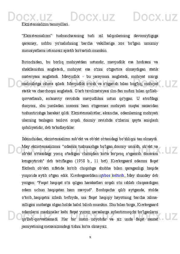 Ekzistensializm tamoyillari.
“Ekzistensializm”   tushunchasining   turli   xil   talqinlarining   davomiyligiga
qaramay,   ushbu   yo'nalishning   barcha   vakillariga   xos   bo'lgan   umumiy
xususiyatlarni istisnosiz ajratib ko'rsatish mumkin.
Birinchidan,   bu   borliq   mohiyatdan   ustundir,   mavjudlik   esa   hodisani   va
shakllanishni   anglatadi,   mohiyat   esa   o'zini   o'zgartira   olmaydigan   statik
materiyani   anglatadi.   Mavjudlik   -   bu   jarayonni   anglatadi,   mohiyat   oxirgi
mahsulotga   ishora   qiladi.   Mavjudlik   o'sish   va   o'zgarish   bilan   bog'liq,   mohiyat
statik va charchoqni anglatadi. G'arb tsivilizatsiyasi ilm-fan nufuzi bilan qo'llab-
quvvatlanib,   an'anaviy   ravishda   mavjudlikni   ustun   qo'ygan.   U   atrofdagi
dunyoni,   shu   jumladan   insonni   ham   o'zgarmas   mohiyati   nuqtai   nazaridan
tushuntirishga harakat  qildi. Ekzistensialistlar,  aksincha,  odamlarning mohiyati
ularning   tanlagan   tanlovi   orqali   doimiy   ravishda   o'zlarini   qayta   aniqlash
qobiliyatidir, deb ta'kidlaydilar.
Ikkinchidan, ekzistensializm sub'ekt va ob'ekt o'rtasidagi bo'shliqni tan olmaydi.
May   ekzistensializmni   "odamni   tushunishga   bo'lgan   doimiy   urinish,   ob'ekt   va
ob'ekt   o'rtasidagi   yoriq   o'tadigan   chiziqdan   ko'ra   ko'proq   o'rganish   doirasini
kengaytirish"   deb   ta'riflagan   (1958   b.,   11   bet).   Kierkegaard   odamni   faqat
fikrlash   ob'ekti   sifatida   ko'rib   chiqishga   shubha   bilan   qaraganligi   haqida
yuqorida   aytib   o'tgan   edik.   Kierkegaarddan   iqtibos   keltirib ,   May   shunday   deb
yozgan:   "Faqat   haqiqat   o'zi   qilgan   harakatlari   orqali   o'zi   ishlab   chiqaradigan
odam   uchun   haqiqatan   ham   mavjud".   Boshqacha   qilib   aytganda,   stolda
o'tirib,   haqiqatni   izlash   befoyda,   uni   faqat   haqiqiy   hayotning   barcha   xilma-
xilligini inobatga olgan holda halol bilish mumkin. Shu bilan birga, Kierkegaard
odamlarni   mashinalar   kabi   faqat   yuzsiz   narsalarga   aylantirmoqchi   bo'lganlarni
qo'llab-quvvatlamadi.   Har   bir   inson   noyobdir   va   siz   unda   faqat   sanoat
jamiyatining mexanizmidagi tishni ko'ra olmaysiz.
9 