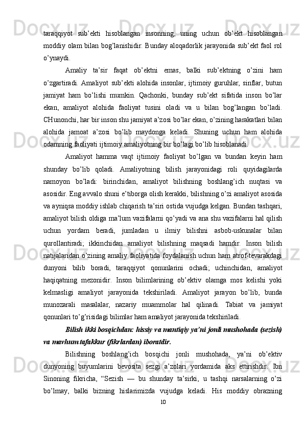 taraqqiyot   sub’ekti   hisoblangan   insonning,   uning   uchun   ob’ekt   hisoblangan
moddiy olam bilan bog’lanishidir. Bunday aloqadorlik jarayonida sub’ekt faol rol
o’ynaydi. 
Amaliy   ta’sir   faqat   ob’ektni   emas,   balki   sub’ektning   o’zini   ham
o’zgartiradi.   Amaliyot   sub’ekti   alohida   insonlar,   ijtimoiy   guruhlar,   sinflar,   butun
jamiyat   ham   bo’lishi   mumkin.   Qachonki,   bunday   sub’ekt   sifatida   inson   bo’lar
ekan,   amaliyot   alohida   faoliyat   tusini   oladi   va   u   bilan   bog’langan   bo’ladi.
CHunonchi, har bir inson shu jamiyat a’zosi bo’lar ekan, o’zining harakatlari bilan
alohida   jamoat   a’zosi   bo’lib   maydonga   keladi.   Shuning   uchun   ham   alohida
odamning faoliyati ijtimoiy amaliyotning bir bo’lagi bo’lib hisoblanadi. 
Amaliyot   hamma   vaqt   ijtimoiy   faoliyat   bo’lgan   va   bundan   keyin   ham
shunday   bo’lib   qoladi.   Amaliyotning   bilish   jarayonidagi   roli   quyidagilarda
namoyon   bo’ladi:   birinchidan,   amaliyot   bilishning   boshlang’ich   nuqtasi   va
asosidir. Eng avvalo shuni e’tiborga olish kerakki, bilishning o’zi amaliyot asosida
va ayniqsa moddiy ishlab chiqarish ta’siri ostida vujudga kelgan. Bundan tashqari,
amaliyot bilish oldiga ma’lum vazifalarni qo’yadi va ana shu vazifalarni hal qilish
uchun   yordam   beradi,   jumladan   u   ilmiy   bilishni   asbob-uskunalar   bilan
qurollantiradi;   ikkinchidan   amaliyot   bilishning   maqsadi   hamdir.   Inson   bilish
natijalaridan o’zining amaliy faoliyatida foydalanish uchun ham  atrof-tevarakdagi
dunyoni   bilib   boradi,   taraqqiyot   qonunlarini   ochadi;   uchinchidan,   amaliyot
haqiqatning   mezonidir.   Inson   bilimlarining   ob’ektiv   olamga   mos   kelishi   yoki
kelmasligi   amaliyot   jarayonida   tekshiriladi.   Amaliyot   jarayon   bo’lib,   bunda
munozarali   masalalar,   nazariy   muammolar   hal   qilinadi.   Tabiat   va   jamiyat
qonunlari to’g’risidagi bilimlar ham amaliyot jarayonida tekshiriladi. 
Bilish ikki bosqichdan: hissiy va mantiqiy ya’ni jonli mushohada (sezish)
va mavhum tafakkur (fikrlardan) iboratdir. 
Bilishning   boshlang’ich   bosqichi   jonli   mushohada,   ya’ni   ob’ektiv
dunyoning   buyumlarini   bevosita   sezgi   a’zolari   yordamida   aks   ettirishdir.   Ibn
Sinoning   fikricha,   “Sezish   —   bu   shunday   ta’sirki,   u   tashqi   narsalarning   o’zi
bo’lmay,   balki   bizning   hislarimizda   vujudga   keladi.   His   moddiy   obrazning
10