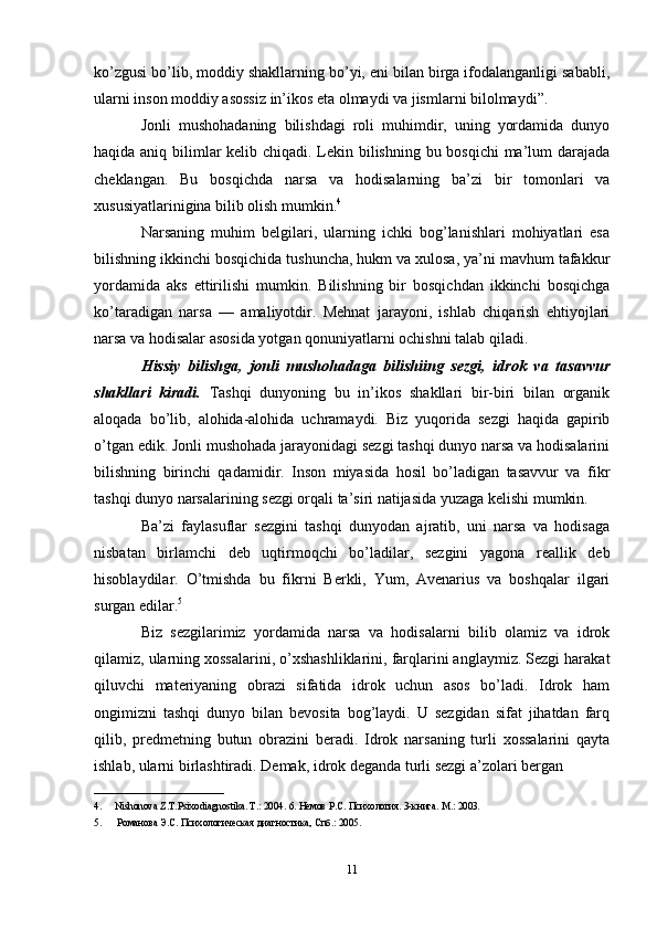ko’zgusi bo’lib, moddiy shakllarning bo’yi, eni bilan birga ifodalanganligi sababli,
ularni inson moddiy asossiz in’ikos eta olmaydi va jismlarni bilolmaydi”. 
Jonli   mushohadaning   bilishdagi   roli   muhimdir,   uning   yordamida   dunyo
haqida aniq bilimlar  kelib chiqadi. Lekin bilishning bu bosqichi  ma’lum  darajada
cheklangan.   Bu   bosqichda   narsa   va   hodisalarning   ba’zi   bir   tomonlari   va
xususiyatlarinigina bilib olish mumkin. 4
Narsaning   muhim   belgilari,   ularning   ichki   bog’lanishlari   mohiyatlari   esa
bilishning ikkinchi bosqichida tushuncha, hukm va xulosa, ya’ni mavhum tafakkur
yordamida   aks   ettirilishi   mumkin.   Bilishning   bir   bosqichdan   ikkinchi   bosqichga
ko’taradigan   narsa   —   amaliyotdir.   Mehnat   jarayoni,   ishlab   chiqarish   ehtiyojlari
narsa va hodisalar asosida yotgan qonuniyatlarni ochishni talab qiladi. 
Hissiy   bilishga,   jonli   mushohadaga   bilishiing   sezgi,   idrok   va   tasavvur
shakllari   kiradi.   Tashqi   dunyoning   bu   in’ikos   shakllari   bir-biri   bilan   organik
aloqada   bo’lib,   alohida-alohida   uchramaydi.   Biz   yuqorida   sezgi   haqida   gapirib
o’tgan edik. Jonli mushohada jarayonidagi sezgi tashqi dunyo narsa va hodisalarini
bilishning   birinchi   qadamidir.   Inson   miyasida   hosil   bo’ladigan   tasavvur   va   fikr
tashqi dunyo narsalarining sezgi orqali ta’siri natijasida yuzaga kelishi mumkin. 
Ba’zi   faylasuflar   sezgini   tashqi   dunyodan   ajratib,   uni   narsa   va   hodisaga
nisbatan   birlamchi   deb   uqtirmoqchi   bo’ladilar,   sezgini   yagona   reallik   deb
hisoblaydilar.   O’tmishda   bu   fikrni   Berkli,   Yum,   Avenarius   va   boshqalar   ilgari
surgan edilar. 5
 
Biz   sezgilarimiz   yordamida   narsa   va   hodisalarni   bilib   olamiz   va   idrok
qilamiz, ularning xossalarini, o’xshashliklarini, farqlarini anglaymiz. Sezgi harakat
qiluvchi   materiyaning   obrazi   sifatida   idrok   uchun   asos   bo’ladi.   Idrok   ham
ongimizni   tashqi   dunyo   bilan   bevosita   bog’laydi.   U   sezgidan   sifat   jihatdan   farq
qilib,   predmetning   butun   obrazini   beradi.   Idrok   narsaning   turli   xossalarini   qayta
ishlab, ularni birlashtiradi. Demak, idrok deganda turli sezgi a’zolari bergan 
__________________________
4. Nishonova Z.T.Psixodiagnostika. T.: 2004.  6. Немов Р.С. Психология. 3-книга. M.: 2003. 
5.   Романова Э.С. Психологическая диагностика, Спб.: 2005.
11