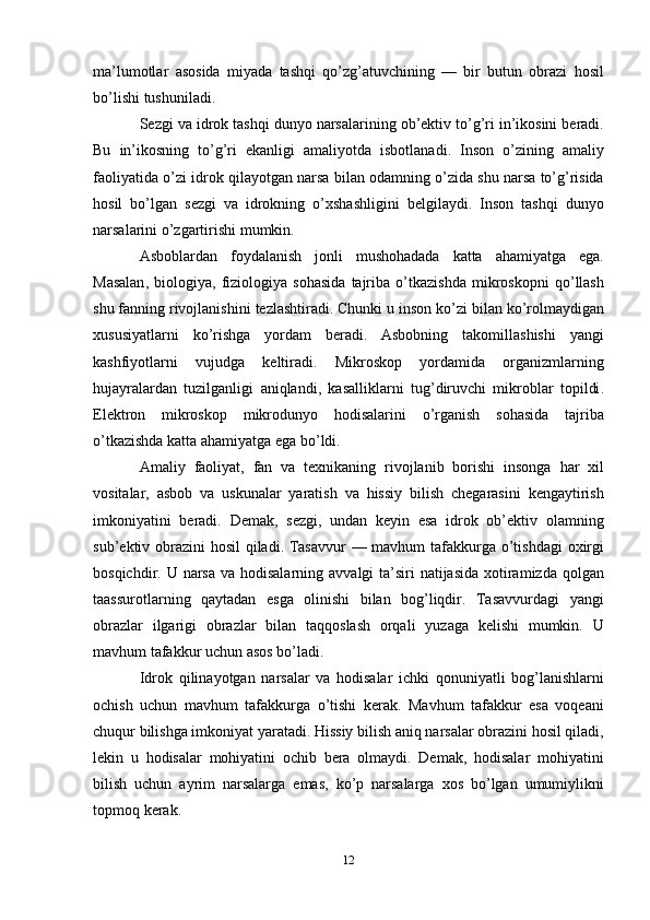 ma ’ lumotlar   asosida   miyada   tashqi   qo ’ zg ’ atuvchining   —   bir   butun   obrazi   hosil
bo ’ lishi   tushuniladi . 
Sezgi   va   idrok   tashqi   dunyo   narsalarining   ob ’ ektiv   to ’ g ’ ri   in ’ ikosini   beradi .
Bu   in ’ ikosning   to ’ g ’ ri   ekanligi   amaliyotda   isbotlanadi .   Inson   o ’ zining   amaliy
faoliyatida   o ’ zi   idrok   qilayotgan   narsa   bilan   odamning   o ’ zida   shu   narsa   to ’ g ’ risida
hosil   bo ’ lgan   sezgi   va   idrokning   o ’ xshashligini   belgilaydi .   Inson   tashqi   dunyo
narsalarini   o ’ zgartirishi   mumkin . 
Asboblardan   foydalanish   jonli   mushohadada   katta   ahamiyatga   ega .
Masalan ,   biologiya ,   fiziologiya   sohasida   tajriba   o ’ tkazishda   mikroskopni   qo ’ llash
shu   fanning   rivojlanishini   tezlashtiradi .  Chunki   u   inson   ko ’ zi   bilan   ko ’ rolmaydigan
xususiyatlarni   ko ’ rishga   yordam   beradi .   Asbobning   takomillashishi   yangi
kashfiyotlarni   vujudga   keltiradi .   Mikroskop   yordamida   organizmlarning
hujayralardan   tuzilganligi   aniqlandi ,   kasalliklarni   tug ’ diruvchi   mikroblar   topildi .
Elektron   mikroskop   mikrodunyo   hodisalarini   o ’ rganish   sohasida   tajriba
o ’ tkazishda   katta   ahamiyatga   ega   bo ’ ldi . 
Amaliy   faoliyat ,   fan   va   texnikaning   rivojlanib   borishi   insonga   har   xil
vositalar ,   asbob   va   uskunalar   yaratish   va   hissiy   bilish   chegarasini   kengaytirish
imkoniyatini   beradi .   Demak ,   sezgi ,   undan   keyin   esa   idrok   ob ’ ektiv   olamning
sub ’ ektiv   obrazini   hosil   qiladi .   Tasavvur   —   mavhum   tafakkurga   o ’ tishdagi   oxirgi
bosqichdir .   U   narsa   va   hodisalarning   avvalgi   ta ’ siri   natijasida   xotiramizda   qolgan
taassurotlarning   qaytadan   esga   olinishi   bilan   bog ’ liqdir .   Tasavvurdagi   yangi
obrazlar   ilgarigi   obrazlar   bilan   taqqoslash   orqali   yuzaga   kelishi   mumkin .   U
mavhum   tafakkur   uchun   asos   bo ’ ladi . 
Idrok   qilinayotgan   narsalar   va   hodisalar   ichki   qonuniyatli   bog ’ lanishlarni
ochish   uchun   mavhum   tafakkurga   o ’ tishi   kerak .   Mavhum   tafakkur   esa   voqeani
chuqur   bilishga   imkoniyat   yaratadi .  Hissiy   bilish   aniq   narsalar   obrazini   hosil   qiladi ,
lekin   u   hodisalar   mohiyatini   ochib   bera   olmaydi .   Demak ,   hodisalar   mohiyatini
bilish   uchun   ayrim   narsalarga   emas ,   ko ’ p   narsalarga   xos   bo ’ lgan   umumiylikni
topmoq   kerak . 
12 